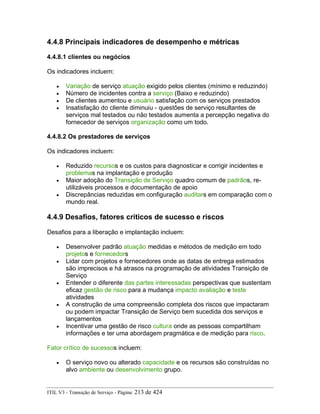 4.4.8 Principais indicadores de desempenho e métricas
4.4.8.1 clientes ou negócios
Os indicadores incluem:
• Variação de serviço atuação exigido pelos clientes (mínimo e reduzindo)
• Número de incidentes contra a serviço (Baixo e reduzindo)
• De clientes aumentou e usuário satisfação com os serviços prestados
• Insatisfação do cliente diminuiu - questões de serviço resultantes de
serviços mal testados ou não testados aumenta a percepção negativa do
fornecedor de serviços organização como um todo.
4.4.8.2 Os prestadores de serviços
Os indicadores incluem:
• Reduzido recursos e os custos para diagnosticar e corrigir incidentes e
problemas na implantação e produção
• Maior adoção do Transição de Serviço quadro comum de padrãos, re-
utilizáveis processos e documentação de apoio
• Discrepâncias reduzidas em configuração auditars em comparação com o
mundo real.
4.4.9 Desafios, fatores críticos de sucesso e riscos
Desafios para a liberação e implantação incluem:
• Desenvolver padrão atuação medidas e métodos de medição em todo
projetos e fornecedors
• Lidar com projetos e fornecedores onde as datas de entrega estimados
são imprecisos e há atrasos na programação de atividades Transição de
Serviço
• Entender o diferente das partes interessadas perspectivas que sustentam
eficaz gestão de risco para a mudança impacto avaliação e teste
atividades
• A construção de uma compreensão completa dos riscos que impactaram
ou podem impactar Transição de Serviço bem sucedida dos serviços e
lançamentos
• Incentivar uma gestão de risco cultura onde as pessoas compartilham
informações e ter uma abordagem pragmática e de medição para risco.
Fator crítico de sucessos incluem:
• O serviço novo ou alterado capacidade e os recursos são construídas no
alvo ambiente ou desenvolvimento grupo.
ITIL V3 - Transição de Serviço - Página: 213 de 424
 