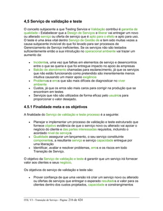 4,5 Serviço de validação e teste
O conceito subjacente a que Testing Service e Validação contribui é garantia de
qualidade - Estabelecer que a Design de Serviços e liberar vai entregar um novo
ou alterado serviço ou oferta de serviço que é apto para o efeito e apto para uso.
O teste é uma área vital dentro Serviço de Gestão de e tem sido muitas vezes a
causa subjacente invisível do que foi levado para ser processos de
Gerenciamento de Serviço ineficientes. Se os serviços não são testados
suficientemente então a sua introdução no operacional ambiente vai trazer um
aumento da:
• Incidentes, uma vez que falhas em elementos de serviço e desencontros
entre o que se queria e que foi entregue impacto no apoio às empresas
• Balcão de atendimento chamadas para esclarecimento, já que os serviços
que não estão funcionando como pretendido são inerentemente menos
intuitiva causando um maior apoio exigência
• Problemas e erros que são mais difíceis de diagnosticar no viver
ambiente
• Custos, já que os erros são mais caros para corrigir na produção que se
encontram em testes
• Serviços que não são utilizados de forma eficaz pelo usuários para
proporcionar o valor desejado.
4.5.1 Finalidade meta e os objetivos
A finalidade do Serviço de validação e teste processo é a seguinte:
• Planejar e implementar um processo de validação e teste estruturado que
fornece objetivo evidência de que o serviço novo ou alterado vai apoiar o
negócio do cliente e das partes interessadas requisitos, incluindo o
acordado nível de serviços
• Qualidade assegurar um lançamento, o seu serviço constituinte
componentes, a resultante serviço e serviço capacidade entregue por
uma liberação
• Identificar, avaliar e resolver problemas, erros e os riscos em todo
Transição de Serviço.
O objetivo da Serviço de validação e teste é garantir que um serviço irá fornecer
valor aos clientes e seus negócio.
Os objetivos do serviço de validação e teste são:
• Prover confiança de que uma versão irá criar um serviço novo ou alterado
ou ofertas de serviços que entregar o esperado resultados e valor para os
clientes dentro dos custos projetados, capacidade e constrangimentos
ITIL V3 - Transição de Serviço - Página: 216 de 424
 