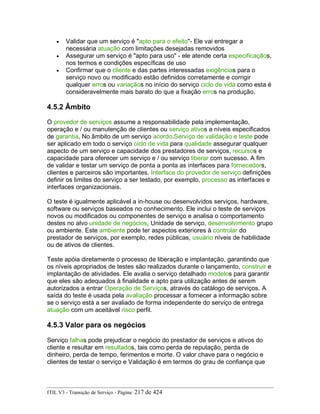 • Validar que um serviço é "apto para o efeito"- Ele vai entregar a
necessária atuação com limitações desejadas removidos
• Assegurar um serviço é "apto para uso" - ele atende certa especificaçãos,
nos termos e condições específicas de uso
• Confirmar que o cliente e das partes interessadas exigências para o
serviço novo ou modificado estão definidos corretamente e corrigir
qualquer erros ou variaçãos no início do serviço ciclo de vida como esta é
consideravelmente mais barato do que a fixação erros na produção.
4.5.2 Âmbito
O provedor de serviços assume a responsabilidade pela implementação,
operação e / ou manutenção de clientes ou serviço ativos a níveis especificados
de garantia, No âmbito de um serviço acordo.Serviço de validação e teste pode
ser aplicado em todo o serviço ciclo de vida para qualidade assegurar qualquer
aspecto de um serviço e capacidade dos prestadores de serviços, recursos e
capacidade para oferecer um serviço e / ou serviço liberar com sucesso. A fim
de validar e testar um serviço de ponta a ponta as interfaces para fornecedors,
clientes e parceiros são importantes. Interface do provedor de serviço definições
definir os limites do serviço a ser testado, por exemplo, processo as interfaces e
interfaces organizacionais.
O teste é igualmente aplicável a in-house ou desenvolvidos serviços, hardware,
software ou serviços baseados no conhecimento. Ele inclui o teste de serviços
novos ou modificados ou componentes de serviço e analisa o comportamento
destes no alvo unidade de negócios, Unidade de serviço, desenvolvimento grupo
ou ambiente. Este ambiente pode ter aspectos exteriores à controlar do
prestador de serviços, por exemplo, redes públicas, usuário níveis de habilidade
ou de ativos de clientes.
Teste apóia diretamente o processo de liberação e implantação, garantindo que
os níveis apropriados de testes são realizados durante o lançamento, construir e
implantação de atividades. Ele avalia o serviço detalhado modelos para garantir
que eles são adequados à finalidade e apto para utilização antes de serem
autorizados a entrar Operação de Serviços, através do catálogo de serviços. A
saída do teste é usada pela avaliação processar a fornecer a informação sobre
se o serviço está a ser avaliado de forma independente do serviço de entrega
atuação com um aceitável risco perfil.
4.5.3 Valor para os negócios
Serviço falhas pode prejudicar o negócio do prestador de serviços e ativos do
cliente e resultar em resultados, tais como perda de reputação, perda de
dinheiro, perda de tempo, ferimentos e morte. O valor chave para o negócio e
clientes de testar o serviço e Validação é em termos do grau de confiança que
ITIL V3 - Transição de Serviço - Página: 217 de 424
 