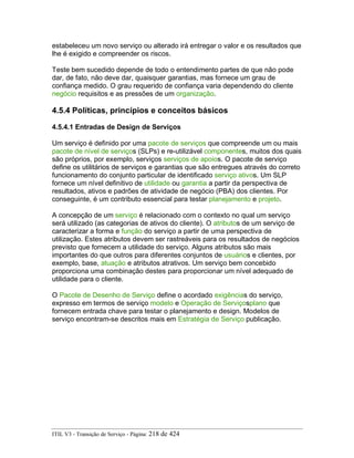 estabeleceu um novo serviço ou alterado irá entregar o valor e os resultados que
lhe é exigido e compreender os riscos.
Teste bem sucedido depende de todo o entendimento partes de que não pode
dar, de fato, não deve dar, quaisquer garantias, mas fornece um grau de
confiança medido. O grau requerido de confiança varia dependendo do cliente
negócio requisitos e as pressões de um organização.
4.5.4 Políticas, princípios e conceitos básicos
4.5.4.1 Entradas de Design de Serviços
Um serviço é definido por uma pacote de serviços que compreende um ou mais
pacote de nível de serviços (SLPs) e re-utilizável componentes, muitos dos quais
são próprios, por exemplo, serviços serviços de apoios. O pacote de serviço
define os utilitários de serviços e garantias que são entregues através do correto
funcionamento do conjunto particular de identificado serviço ativos. Um SLP
fornece um nível definitivo de utilidade ou garantia a partir da perspectiva de
resultados, ativos e padrões de atividade de negócio (PBA) dos clientes. Por
conseguinte, é um contributo essencial para testar planejamento e projeto.
A concepção de um serviço é relacionado com o contexto no qual um serviço
será utilizado (as categorias de ativos do cliente). O atributos de um serviço de
caracterizar a forma e função do serviço a partir de uma perspectiva de
utilização. Estes atributos devem ser rastreáveis para os resultados de negócios
previsto que fornecem a utilidade do serviço. Alguns atributos são mais
importantes do que outros para diferentes conjuntos de usuários e clientes, por
exemplo, base, atuação e atributos atrativos. Um serviço bem concebido
proporciona uma combinação destes para proporcionar um nível adequado de
utilidade para o cliente.
O Pacote de Desenho de Serviço define o acordado exigências do serviço,
expresso em termos de serviço modelo e Operação de Serviçosplano que
fornecem entrada chave para testar o planejamento e design. Modelos de
serviço encontram-se descritos mais em Estratégia de Serviço publicação.
ITIL V3 - Transição de Serviço - Página: 218 de 424
 