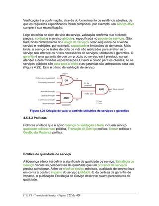 Verificação é a confirmação, através do fornecimento de evidência objetiva, de
que os requisitos especificados foram cumpridos, por exemplo, um serviço ativo
cumpre a sua especificação.
Logo no início do ciclo de vida do serviço, validação confirma que o cliente
precisa, contratos e serviço atributos, especificada no pacote de serviços, São
traduzidas corretamente no Design de Serviços como requisitos de nível de
serviço e restrições, por exemplo, capacidade e limitações de demanda. Mais
tarde, o serviço de testes de ciclo de vida são realizados para avaliar se o
serviço real oferece os níveis necessários de serviços, utilidades e garantias. O
garantia é uma garantia de que um produto ou serviço será prestado ou vai
atender a determinadas especificações. O valor é criado para os clientes, se os
serviços públicos são apto para o efeito e as garantias são adequados para uso
(Figura 4.29). Este é o foco de validação de serviço.
Figura 4,29 Criação de valor a partir de utilitários de serviços e garantias
4.5.4.3 Políticas
Políticas unidade que e apoio Serviço de validação e teste incluem serviço
qualidade política,risco política, Transição de Serviço política, liberar política e
Gestão da Mudança política.
Política de qualidade de serviço
A liderança sênior irá definir o significado de qualidade de serviço. Estratégia de
Serviço discute as perspectivas de qualidade que um provedor de serviços
precisa considerar. Além de nível de serviço métricas, qualidade de serviço leva
em conta o positivo impacto do serviço (utilidade) E da certeza da garantia de
impacto. A publicação Estratégia de Serviço descreve quatro perspectivas de
qualidade:
ITIL V3 - Transição de Serviço - Página: 222 de 424
 