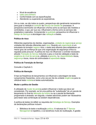 • Nível de excelência
• Valor para dinheiro
• Conformidade com as especificações
• Atendendo ou superando as expectativas.
Um ou mais, se não todos os quatro, perspectivas são geralmente necessários
para guiar a medição e controlar de Serviço de Gestão de processos. A
perspectiva dominante vai influenciar a forma como os serviços são medidos e
controlados, o que, por sua vez, influenciam a forma como os serviços são
projetados e operados. Compreender o qualidade perspectiva irá influenciar o
Design de Serviços e abordagem das validação e testes.
Política de risco
Diferentes segmentos de clientes, organizações, unidade de negócioss e serviço
unidades têm atitudes diferentes para risco. Quando um organização é um
entusiasta do tomador negócio risco, o teste será olhando para estabelecer um
menor grau de confiança do que uma organização de segurança crítica ou
regulada pode procurar. A política de risco irá influenciar o controle necessário
através Transição de Serviço incluindo o grau e nível de validação e teste de
exigência de nível de serviços, utilidade e garantia, I.e. disponibilidade riscos,
segurança riscos, riscos de continuidade e capacidade riscos.
Política de Transição de Serviço
Consulte o Capítulo 3.
Política de liberação
O tipo ea freqüência de lançamentos vai influenciar a abordagem de teste.
Lançamentos freqüentes, como uma vez por dia da unidade exigências para re-
utilizável teste modelos e testes automatizados.
Mudar a política de Gestão
A utilização de mudar de janelas podem influenciar o teste que deve ser
considerado. Por exemplo, se há uma política de "substituição" de um pacote de
lançamento no final do alteração de horário ou se o pacote de libertação
programada é atrasada, em seguida, a testes adicionais podem ser necessários
para testar esta combinação se existem dependências.
A política de testes irá refletir os requisitos de Estratégia de Serviço. Exemplos
de declarações políticas incluem:
• Biblioteca de teste e reutilização política. A natureza do IT Service
Management é repetitivo, e os benefícios muito de reutilização. A gestão
ITIL V3 - Transição de Serviço - Página: 223 de 424
 