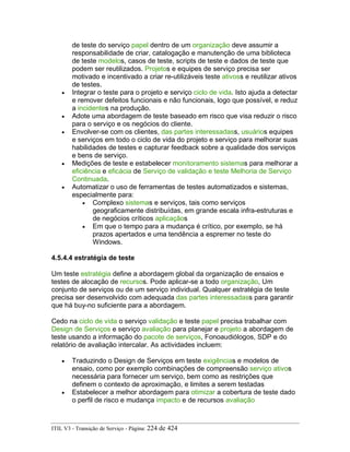 de teste do serviço papel dentro de um organização deve assumir a
responsabilidade de criar, catalogação e manutenção de uma biblioteca
de teste modelos, casos de teste, scripts de teste e dados de teste que
podem ser reutilizados. Projetos e equipes de serviço precisa ser
motivado e incentivado a criar re-utilizáveis teste ativoss e reutilizar ativos
de testes.
• Integrar o teste para o projeto e serviço ciclo de vida. Isto ajuda a detectar
e remover defeitos funcionais e não funcionais, logo que possível, e reduz
a incidentes na produção.
• Adote uma abordagem de teste baseado em risco que visa reduzir o risco
para o serviço e os negócios do cliente.
• Envolver-se com os clientes, das partes interessadass, usuários equipes
e serviços em todo o ciclo de vida do projeto e serviço para melhorar suas
habilidades de testes e capturar feedback sobre a qualidade dos serviços
e bens de serviço.
• Medições de teste e estabelecer monitoramento sistemas para melhorar a
eficiência e eficácia de Serviço de validação e teste Melhoria de Serviço
Continuada.
• Automatizar o uso de ferramentas de testes automatizados e sistemas,
especialmente para:
• Complexo sistemas e serviços, tais como serviços
geograficamente distribuídas, em grande escala infra-estruturas e
de negócios críticos aplicaçãos
• Em que o tempo para a mudança é crítico, por exemplo, se há
prazos apertados e uma tendência a espremer no teste do
Windows.
4.5.4.4 estratégia de teste
Um teste estratégia define a abordagem global da organização de ensaios e
testes de alocação de recursos. Pode aplicar-se a todo organização, Um
conjunto de serviços ou de um serviço individual. Qualquer estratégia de teste
precisa ser desenvolvido com adequada das partes interessadass para garantir
que há buy-no suficiente para a abordagem.
Cedo na ciclo de vida o serviço validação e teste papel precisa trabalhar com
Design de Serviços e serviço avaliação para planejar e projeto a abordagem de
teste usando a informação do pacote de serviços, Fonoaudiólogos, SDP e do
relatório de avaliação intercalar. As actividades incluem:
• Traduzindo o Design de Serviços em teste exigências e modelos de
ensaio, como por exemplo combinações de compreensão serviço ativos
necessária para fornecer um serviço, bem como as restrições que
definem o contexto de aproximação, e limites a serem testadas
• Estabelecer a melhor abordagem para otimizar a cobertura de teste dado
o perfil de risco e mudança impacto e de recursos avaliação
ITIL V3 - Transição de Serviço - Página: 224 de 424
 