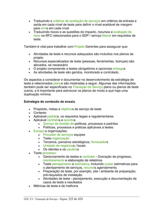 • Traduzindo o critérios de aceitação de serviços em critérios de entrada e
saída em cada nível de teste para definir o nível aceitável de margem
para erros em cada nível
• Traduzindo riscos e as questões do impacto, recursos e avaliação de
risco na RFC relacionados para o SDP / serviço liberar em requisitos de
teste.
Também é vital para trabalhar com Projeto Gerentes para assegurar que:
• Atividades de teste e recursos adequados são incluídos nos planos de
projeto
• Recursos especializados de teste (pessoas, ferramentas, licenças) são
alocados, se necessário
• O projeto compreende a testes obrigatórios e opcionais entregas
• As atividades de teste são geridos, monitorado e controlado.
Os aspectos a considerar e documentar no desenvolvimento da estratégia de
teste e relacionados planos são mostradas a seguir. Algumas das informações
também pode ser especificado no Transição de Serviço plano ou planos de teste
outros, e é importante para estruturar os planos de modo a que haja uma
duplicação mínima.
Estratégia de conteúdo de ensaio
• Propósito, metas e objetivos de serviço de teste
• Contexto
• Aplicável padrãos, os requisitos legais e regulamentares
• Aplicável contratos e acordos:
• Serviço de Gestão de políticas, processos e padrões
• Políticas, processos e práticas aplicáveis a testes
• Escopo e organizações:
• Provedor de serviços equipes
• Teste organização
• Terceiros, parceiros estratégicos, fornecedors
• Unidade de negócioss / locais
• Os clientes e os usuários
• Teste processo:
• Gerenciamento de testes e controlar - Gravação de progresso,
monitoramento e elaboração de relatórios
• Teste planejamento e estimativa, Incluindo custar estimativas para
o planejamento de serviços, recursos agendamento,
• Preparação de teste, por exemplo, site / ambiente de preparação,
pré-requisitos de instalação
• Atividades de teste - planejamento, execução e documentação de
casos de teste e resultados
• Métricas de teste e de melhoria
ITIL V3 - Transição de Serviço - Página: 225 de 424
 
