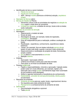 • Identificação de itens a serem testados:
• Pacote de serviços
• Pacote de nível de serviço
• SDP - Serviço modelo (Estrutura e dinâmica) solução, arquitetura
projeto
• Operação de Serviço plano
• Serviço de Gestão de Planos:
• Elementos críticos onde as prioridades de negócios e avaliação de
risco sugerir o teste deve se concentrar
• Unidade de negócioss, unidades de serviço, locais onde os testes
serão realizados
• Interface do provedor de serviços
• Abordagem:
• Selecionando o modelo de teste
• Níveis de teste
• Abordagens de teste, por exemplo, testes de regressão,
modelagem, Simulação
• Grau de independência para a realização, análise e avaliação de
testes
• Reutilização - experiência, conhecimento, experiência e dados
históricos
• Tempo, por exemplo, foco em testes individuais serviço ativos
testes vs cedo mais tarde, quando o serviço é todo construído
• Desenvolvimento e reutilização de projetos de teste, ferramentas,
scripts e dados
• Erro e alterar o manuseamento e controlar
• Medição sistema
• Critérios:
• Aprovação / reprovação critérios
• Critérios de entrada e saída para cada fase de teste
• Para parar ou re-iniciar as atividades de teste
• Pessoas exigências:
• Papéis e responsabilidades, incluindo a aprovação / rejeição (estes
podem estar em níveis diferentes, por exemplo, rejeitar uma
execução caro e longo projeto normalmente exige maior autoridade
do que aceitá-lo como planejado)
• Atribuir e agendar treinamento e transferência de conhecimento
• Stakeholders - provedor de serviços,fornecedors, cliente,usuário
envolvimento
• Requisitos de ambiente:
• Ambiente de testes para ser usado, locais, organizacional, técnica
• Os requisitos para cada ambiente de teste
• Planejamento e comissionamento de ambiente de teste
• Deliverables:
• Documentação obrigatória e opcional
• Teste planos
ITIL V3 - Transição de Serviço - Página: 226 de 424
 