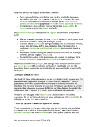 Do ponto de vista do negócio é importante, a fim de:
• Tem meios definidos e acordados para medir a aceitação do serviço,
incluindo a interface com o prestador de serviços, por exemplo, como
erros ou consultas são comunicadas através de um único ponto de
contato,monitoramento progresso e fecho de mudar pedidos e incidentes
• Compreender e disponibilizar no nível apropriado e capacidade de
recurso para empreender serviço aceitação.
Do provedor de serviços"Perspectiva é a negócio envolvimento é importante
para:
• Manter o negócio envolveu durante construir e teste do serviço para evitar
surpresas quando o serviço de aceitação ocorre
• Garantir a total qualidade do serviço prestado para a aceitação é robusto,
já que este começa a definir as percepções das empresas sobre a
qualidade, confiança e usabilidade do sistema, Mesmo antes de entrar
viver
• Fornecer e manter instalações de teste sólidos e robustos de aceitação
em linha com os negócios exigências
• Compreender onde o teste de aceitação se encaixa em qualquer geral
serviço de negócio ou produto desenvolvimento teste atividade.
Mesmo quando em vivo operação, Um serviço não é 'emocionalmente' aceito
por cliente e usuário até que eles se familiarizem e conteúdo com ele. Os
benefícios de um serviço não será realizado até que a aceitação emocional foi
alcançado.
Aceitação (não) Emocional
Sul dos EUA Steel Mill implementado um serviço de fabricação nova ordem. Foi
encomendado, projetado e entregue por um fornecedor externo. O serviço
prestado foi inovadora e plenamente cumpridos os critérios acordados. O
resultado final foi que a empresa processou o fornecedor citando que o serviço
não era utilizável porque o pessoal de fábrica (devido à falta de formação) não
sabia como usar o sistema e, portanto, emocionalmente não aceitá-lo.
O teste é uma situação onde 'caso de usos ', focalizando os resultados
esperados de um serviço pode ser uma ajuda valiosa para efetiva avaliação de
utilidade de um serviço para o negócio.
Testes de usuário - sistema de aplicação, serviço
Teste compreende testes para determinar se o serviço atende aos requisitos
funcionais e de qualidade dos usuários finais (clientes), executando definido
processo de negócioes numa ambiente que, tanto quanto possível, simula o
ITIL V3 - Transição de Serviço - Página: 230 de 424
 