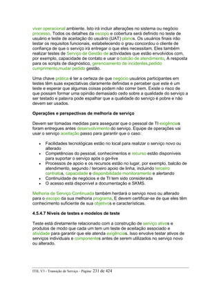 viver operacional ambiente. Isto irá incluir alterações no sistema ou negócio
processo. Todos os detalhes da escopo e cobertura será definido no teste de
usuário e teste de aceitação do usuário (UAT) planos. Os usuários finais irão
testar os requisitos funcionais, estabelecendo o grau concordou o cliente de
confiança de que o serviço irá entregar o que eles necessitam. Eles também
realizar testes de Serviço de Gestão de actividades que estão envolvidos com,
por exemplo, capacidade de contato e usar o balcão de atendimento, A resposta
para os scripts de diagnóstico, gerenciamento de incidentes,pedido
cumprimento,mudar pedido gestão.
Uma chave prática é ter a certeza de que negócio usuários participantes em
testes têm suas expectativas claramente definidas e perceber que este é um
teste e esperar que algumas coisas podem não correr bem. Existe o risco de
que possam formar uma opinião demasiado cedo sobre a qualidade do serviço a
ser testado e palavra pode espalhar que a qualidade do serviço é pobre e não
devem ser usados.
Operações e perspectivas de melhoria de serviço
Devem ser tomadas medidas para assegurar que o pessoal de TI exigências
foram entregues antes desenvolvimento do serviço. Equipe de operações vai
usar o serviço aceitação passo para garantir que o caso:
• Facilidades tecnológicas estão no local para realizar o serviço novo ou
alterado
• Competências do pessoal, conhecimentos e recurso estão disponíveis
para suportar o serviço após o go-live
• Processos de apoio e os recursos estão no lugar, por exemplo, balcão de
atendimento, segundo / terceiro apoio de linha, incluindo terceiro
contratos, capacidade e disponibilidade monitoramento e alertando
• Continuidade de negócios e de TI tem sido considerada
• O acesso está disponível a documentação e SKMS.
Melhoria de Serviço Continuada também herdará o serviço novo ou alterado
para o escopo da sua melhoria programa, E devem certificar-se de que eles têm
conhecimento suficiente de sua objetivos e características.
4.5.4.7 Níveis de testes e modelos de teste
Teste está diretamente relacionado com a construção de serviço ativos e
produtos de modo que cada um tem um teste de aceitação associado e
atividade para garantir que ele atenda exigências. Isso envolve testar ativos de
serviços individuais e componentes antes de serem utilizados no serviço novo
ou alterado.
ITIL V3 - Transição de Serviço - Página: 231 de 424
 