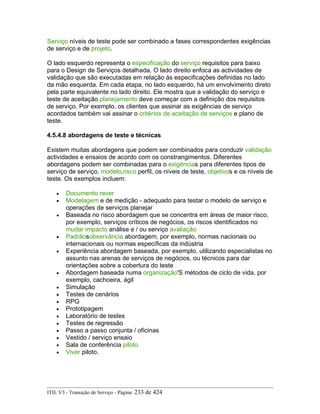 Serviço níveis de teste pode ser combinado a fases correspondentes exigências
de serviço e de projeto.
O lado esquerdo representa o especificação do serviço requisitos para baixo
para o Design de Serviços detalhada. O lado direito enfoca as actividades de
validação que são executadas em relação às especificações definidas no lado
da mão esquerda. Em cada etapa, no lado esquerdo, há um envolvimento direto
pela parte equivalente no lado direito. Ele mostra que a validação do serviço e
teste de aceitação planejamento deve começar com a definição dos requisitos
de serviço. Por exemplo, os clientes que assinar as exigências de serviço
acordados também vai assinar o critérios de aceitação de serviços e plano de
teste.
4.5.4.8 abordagens de teste e técnicas
Existem muitas abordagens que podem ser combinados para conduzir validação
actividades e ensaios de acordo com os constrangimentos. Diferentes
abordagens podem ser combinadas para o exigências para diferentes tipos de
serviço de serviço, modelo,risco perfil, os níveis de teste, objetivos e os níveis de
teste. Os exemplos incluem:
• Documento rever
• Modelagem e de medição - adequado para testar o modelo de serviço e
operações de serviços planejar
• Baseada no risco abordagem que se concentra em áreas de maior risco,
por exemplo, serviços críticos de negócios, os riscos identificados no
mudar impacto análise e / ou serviço avaliação
• Padrãosobservância abordagem, por exemplo, normas nacionais ou
internacionais ou normas específicas da indústria
• Experiência abordagem baseada, por exemplo, utilizando especialistas no
assunto nas arenas de serviços de negócios, ou técnicos para dar
orientações sobre a cobertura do teste
• Abordagem baseada numa organização'S métodos de ciclo de vida, por
exemplo, cachoeira, ágil
• Simulação
• Testes de cenários
• RPG
• Prototipagem
• Laboratório de testes
• Testes de regressão
• Passo a passo conjunta / oficinas
• Vestido / serviço ensaio
• Sala de conferência piloto
• Viver piloto.
ITIL V3 - Transição de Serviço - Página: 233 de 424
 
