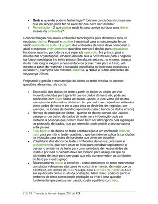 • Onde e quando poderia testes lugar? Existem condições incomuns em
que um serviço pode ter de executar que deve ser testado?
• Remediação - O que planos estão lá para corrigir ou fazer uma liberar
através da ambientes?
Conscientização dos atuais ambientes tecnológicos para diferentes tipos de
negócios, cliente, Pessoal e usuário é essencial para a manutenção de um
válido ambiente de teste. O projeto dos ambientes de teste deve considerar o
atual e esperado viver ambiente quando o serviço é devido para operacional
handover e para o período da sua esperada operação. Na prática, para a
maioria das organizações, olhando mais de seis a nove meses para o negócio
ou futuro tecnológico é o limite prático. Em alguns setores, no entanto, tempos
muito mais longos exigem a necessidade de prever mais para o futuro, até
mesmo a ponto de restringir a inovação tecnológica no interesse dos testes e
expansivo - exemplos são militares sistemas, a NASA e outros ambientes de
segurança críticas.
Projetando a gestão e manutenção de dados de teste precisa de abordar
questões relevantes, tais como:
• Separação dos dados de teste a partir de todos os dados ao vivo,
incluindo medidas para garantir que os dados de teste não pode ser
confundido com viver dados ao serem usados, e vice-versa (há muitos
exemplos da vida real de dados em tempo real a ser copiados e utilizados
como dados de teste e ser a base para as decisões de negócios, por
exemplo, os ícones de desktop apontando para o banco de dados errado)
• Normas de proteção de dados - quando os dados activos são usados
para gerar um banco de dados de teste; se a informação pode ser
atribuída a pessoas que podem muito bem ser abrangidos pela legislação
de protecção de dados, que por exemplo, pode proibir o seu transporte
entre países
• Faça backup de dados de teste e restauração a um conhecido linha de
base para permitir o teste repetitivo, o que também se aplica às condições
de iniciação para testes de hardware que deve ser baseline
• Volatilidade dos dados de teste e ambientes de testes, processos e
procedimentos, que deve estar no local para construir rapidamente e
destruir o ambiente de teste para uma variedade de necessidades de
testes e por isso o cuidado deve ser tomado para assegurar que as
atividades de teste para um grupo que não comprometam as atividades
de teste para outro grupo
• Balanceamento custar e benefício - como ambientes de teste preenchidos
com dados relevantes são caros de construir e manter, de modo que os
benefícios em termos de risco redução para o serviço de negócios deve
ser equilibrado com o custo da prestação. Além disso, como de perto o
ambiente de teste corresponde produção ao vivo é uma questão
fundamental que precisa ser pesado custo equilíbrio com risco.
ITIL V3 - Transição de Serviço - Página: 236 de 424
 