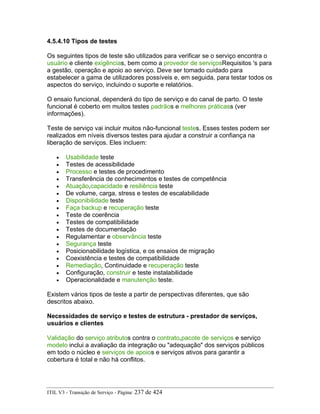 4.5.4.10 Tipos de testes
Os seguintes tipos de teste são utilizados para verificar se o serviço encontra o
usuário e cliente exigências, bem como a provedor de serviçosRequisitos 's para
a gestão, operação e apoio ao serviço. Deve ser tomado cuidado para
estabelecer a gama de utilizadores possíveis e, em seguida, para testar todos os
aspectos do serviço, incluindo o suporte e relatórios.
O ensaio funcional, dependerá do tipo de serviço e do canal de parto. O teste
funcional é coberto em muitos testes padrãos e melhores práticass (ver
informações).
Teste de serviço vai incluir muitos não-funcional testes. Esses testes podem ser
realizados em níveis diversos testes para ajudar a construir a confiança na
liberação de serviços. Eles incluem:
• Usabilidade teste
• Testes de acessibilidade
• Processo e testes de procedimento
• Transferência de conhecimentos e testes de competência
• Atuação,capacidade e resiliência teste
• De volume, carga, stress e testes de escalabilidade
• Disponibilidade teste
• Faça backup e recuperação teste
• Teste de coerência
• Testes de compatibilidade
• Testes de documentação
• Regulamentar e observância teste
• Segurança teste
• Posicionabilidade logística, e os ensaios de migração
• Coexistência e testes de compatibilidade
• Remediação, Continuidade e recuperação teste
• Configuração, construir e teste instalabilidade
• Operacionalidade e manutenção teste.
Existem vários tipos de teste a partir de perspectivas diferentes, que são
descritos abaixo.
Necessidades de serviço e testes de estrutura - prestador de serviços,
usuários e clientes
Validação do serviço atributos contra o contrato,pacote de serviços e serviço
modelo inclui a avaliação da integração ou "adequação" dos serviços públicos
em todo o núcleo e serviços de apoios e serviços ativos para garantir a
cobertura é total e não há conflitos.
ITIL V3 - Transição de Serviço - Página: 237 de 424
 