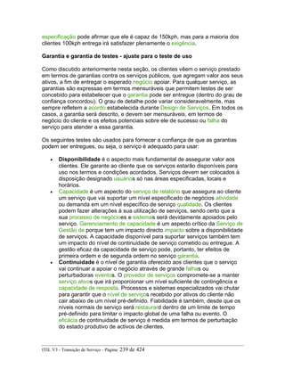 especificação pode afirmar que ele é capaz de 150kph, mas para a maioria dos
clientes 100kph entrega irá satisfazer plenamente o exigência.
Garantia e garantia de testes - ajuste para o teste de uso
Como discutido anteriormente nesta seção, os clientes vêem o serviço prestado
em termos de garantias contra os serviços públicos, que agregam valor aos seus
ativos, a fim de entregar o esperado negócio apoiar. Para qualquer serviço, as
garantias são expressas em termos mensuráveis que permitem testes de ser
concebido para estabelecer que o garantia pode ser entregue (dentro do grau de
confiança concordou). O grau de detalhe pode variar consideravelmente, mas
sempre refletem a acordo estabelecida durante Design de Serviços. Em todos os
casos, a garantia será descrito, e devem ser mensuráveis, em termos de
negócio do cliente e os efeitos potenciais sobre ele de sucesso ou falha do
serviço para atender a essa garantia.
Os seguintes testes são usados para fornecer a confiança de que as garantias
podem ser entregues, ou seja, o serviço é adequado para usar:
• Disponibilidade é o aspecto mais fundamental de assegurar valor aos
clientes. Ele garante ao cliente que os serviços estarão disponíveis para
uso nos termos e condições acordados. Serviços devem ser colocados à
disposição designado usuários só nas áreas especificadas, locais e
horários.
• Capacidade é um aspecto do serviço de relatório que assegura ao cliente
um serviço que vai suportar um nível especificado de negócios atividade
ou demanda em um nível específico de serviço qualidade. Os clientes
podem fazer alterações à sua utilização de serviços, sendo certo que a
sua processo de negócioes e sistemas será devidamente apoiados pelo
serviço. Gerenciamento de capacidade é um aspecto crítico da Serviço de
Gestão de porque tem um impacto directo impacto sobre a disponibilidade
de serviços. A capacidade disponível para suportar serviços também tem
um impacto do nível de continuidade de serviço cometido ou entregue. A
gestão eficaz da capacidade de serviço pode, portanto, ter efeitos de
primeira ordem e de segunda ordem no serviço garantia.
• Continuidade é o nível de garantia oferecido aos clientes que o serviço
vai continuar a apoiar o negócio através de grande falhas ou
perturbadoras eventos. O provedor de serviços compromete-se a manter
serviço ativos que irá proporcionar um nível suficiente de contingência e
capacidade de resposta. Processos e sistemas especializados vai chutar
para garantir que o nível de serviços recebido por ativos do cliente não
cair abaixo de um nível pré-definido. Fiabilidade é também, desde que os
níveis normais de serviço será restaurard dentro de um limite de tempo
pré-definido para limitar o impacto global de uma falha ou evento. O
eficácia de continuidade de serviço é medida em termos de perturbação
do estado produtivo de activos de clientes.
ITIL V3 - Transição de Serviço - Página: 239 de 424
 