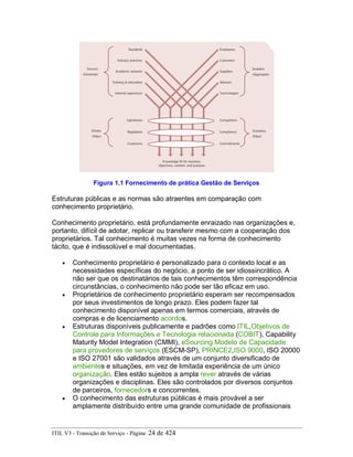 Figura 1.1 Fornecimento de prática Gestão de Serviços
Estruturas públicas e as normas são atraentes em comparação com
conhecimento proprietário.
Conhecimento proprietário, está profundamente enraizado nas organizações e,
portanto, difícil de adotar, replicar ou transferir mesmo com a cooperação dos
proprietários. Tal conhecimento é muitas vezes na forma de conhecimento
tácito, que é indissolúvel e mal documentadas.
• Conhecimento proprietário é personalizado para o contexto local e as
necessidades específicas do negócio, a ponto de ser idiossincrático. A
não ser que os destinatários de tais conhecimentos têm correspondência
circunstâncias, o conhecimento não pode ser tão eficaz em uso.
• Proprietários de conhecimento proprietário esperam ser recompensados
por seus investimentos de longo prazo. Eles podem fazer tal
conhecimento disponível apenas em termos comerciais, através de
compras e de licenciamento acordos.
• Estruturas disponíveis publicamente e padrões como ITIL,Objetivos de
Controle para Informações e Tecnologia relacionada (COBIT), Capability
Maturity Model Integration (CMMI), eSourcing Modelo de Capacidade
para provedores de serviços (ESCM-SP), PRINCE2,ISO 9000, ISO 20000
e ISO 27001 são validados através de um conjunto diversificado de
ambientes e situações, em vez de limitada experiência de um único
organização. Eles estão sujeitos a ampla rever através de várias
organizações e disciplinas. Eles são controlados por diversos conjuntos
de parceiros, fornecedors e concorrentes.
• O conhecimento das estruturas públicas é mais provável a ser
amplamente distribuído entre uma grande comunidade de profissionais
ITIL V3 - Transição de Serviço - Página: 24 de 424
 