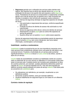 • Segurança garante que a utilização dos serviços pelos clientes será
segura. Isso significa que os ativos dos clientes dentro do escopo de
prestação de serviços e de suporte não será exposto a certo segurança
riscos. Prestadores de serviços se comprometem a implementar controles
gerais e de nível de serviço que vai garantir que o valor fornecido aos
clientes é completo e não corroído por quaisquer custos evitáveis e
riscos. Serviço de segurança abrange os seguintes aspectos de redução
de riscos:
• Uso autorizado e responsável dos serviços, conforme especificado
pelo cliente
• Proteção de ativos de clientes de acesso não autorizado ou mal-
intencionado
• Zonas de segurança entre ativos e ativos de clientes de serviços
• Desempenha um apoio papel para os outros três aspectos do
serviço de garantia
• Quando eficaz tem um positivo impacto sobre esses aspectos.
Serviço de segurança herda todas as propriedades gerais da segurança
física e humana ativoss, bem como intangíveis, tais como dados,
informação, coordenação e comunicação.
Usabilidade - usuários e mantenedores
Usabilidade o teste é susceptível de ser de uma importância crescente como
mais serviços ficam amplamente utilizado como uma parte da vida diária e uso
comercial comum. Focando a intuitividade de um serviço pode aumentar
significativamente o eficiência e reduzir o Custo unitários de ambos, usando e
apoio de um serviço.
Usuário testes de acessibilidade considera as habilidades restrito de usuários
reais ou potenciais de um novo serviço ou alterados e é comumente usado para
testar os serviços web. Cuidados devem ser tomados para estabelecer os tipos
de usuários possíveis, por exemplo, audição utilizadores deficientes podem ser
capazes de operar um serviço baseado em PC, mas não seria apoiada por
telefone somente suporte baseado em posto de serviço sistema. Este teste pode
se concentrar em usabilidade para:
• Os utilizadores com deficiência, por exemplo, visualmente ou com
deficiência auditiva
• Sensoriais usuários restritos, como por exemplo daltônico
• Usuários trabalhando em segunda língua ou com base em um diferente
cultura.
Contrato e testes de regulação
ITIL V3 - Transição de Serviço - Página: 240 de 424
 