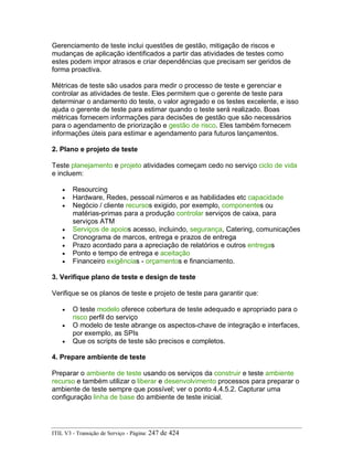 Gerenciamento de teste inclui questões de gestão, mitigação de riscos e
mudanças de aplicação identificados a partir das atividades de testes como
estes podem impor atrasos e criar dependências que precisam ser geridos de
forma proactiva.
Métricas de teste são usados para medir o processo de teste e gerenciar e
controlar as atividades de teste. Eles permitem que o gerente de teste para
determinar o andamento do teste, o valor agregado e os testes excelente, e isso
ajuda o gerente de teste para estimar quando o teste será realizado. Boas
métricas fornecem informações para decisões de gestão que são necessários
para o agendamento de priorização e gestão de risco. Eles também fornecem
informações úteis para estimar e agendamento para futuros lançamentos.
2. Plano e projeto de teste
Teste planejamento e projeto atividades começam cedo no serviço ciclo de vida
e incluem:
• Resourcing
• Hardware, Redes, pessoal números e as habilidades etc capacidade
• Negócio / cliente recursos exigido, por exemplo, componentes ou
matérias-primas para a produção controlar serviços de caixa, para
serviços ATM
• Serviços de apoios acesso, incluindo, segurança, Catering, comunicações
• Cronograma de marcos, entrega e prazos de entrega
• Prazo acordado para a apreciação de relatórios e outros entregas
• Ponto e tempo de entrega e aceitação
• Financeiro exigências - orçamentos e financiamento.
3. Verifique plano de teste e design de teste
Verifique se os planos de teste e projeto de teste para garantir que:
• O teste modelo oferece cobertura de teste adequado e apropriado para o
risco perfil do serviço
• O modelo de teste abrange os aspectos-chave de integração e interfaces,
por exemplo, as SPIs
• Que os scripts de teste são precisos e completos.
4. Prepare ambiente de teste
Preparar o ambiente de teste usando os serviços da construir e teste ambiente
recurso e também utilizar o liberar e desenvolvimento processos para preparar o
ambiente de teste sempre que possível; ver o ponto 4.4.5.2. Capturar uma
configuração linha de base do ambiente de teste inicial.
ITIL V3 - Transição de Serviço - Página: 247 de 424
 