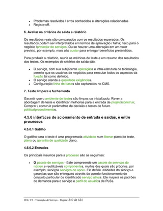 • Problemas resolvidos / erros conhecidos e alterações relacionadas
• Registe-off.
6. Avaliar os critérios de saída e relatório
Os resultados reais são comparados com os resultados esperados. Os
resultados podem ser interpretados em termos de aprovação / falha; risco para o
negócio /provedor de serviços, Ou se houver uma alteração em um valor
previsto, por exemplo, mais alto custar para entregar benefícios pretendidos.
Para produzir o relatório, reunir as métricas de teste e um resumo dos resultados
dos testes. Os exemplos de critérios de saída são:
• O serviço, com sua subjacente aplicaçãos e infra-estrutura de tecnologia,
permite que os usuários de negócios para executar todos os aspectos da
função tal como definido.
• O serviço atende a qualidade exigências.
• Configuração linha de bases são capturados no CMS.
7. Teste limpeza e fechamento
Garantir que o ambiente de testes são limpos ou inicializado. Rever a
abordagem de teste e identificar melhorias para a entrada de projeto/construir,
Comprar / construir parâmetros de decisão e testes de futuro
política/procedimentos.
4.5.6 interfaces de acionamento de entrada e saídas, e entre
processos
4.5.6.1 Gatilho
O gatilho para o teste é uma programada atividade num liberar plano de teste,
plano ou garantia de qualidade plano.
4.5.6.2 Entradas
Os principais insumos para a processo são os seguintes:
• O pacote de serviços - Este compreende um pacote de serviços do
núcleo e reutilizáveis componentes, muitos dos quais são próprios, por
exemplo, serviços serviços de apoio. Ele define utilidades do serviço e
garantias que são entregues através do correto funcionamento do
conjunto particular de identificado serviço ativos. Ele mapeia os padrões
de demanda para o serviço e perfil do usuários de PLSs.
ITIL V3 - Transição de Serviço - Página: 249 de 424
 