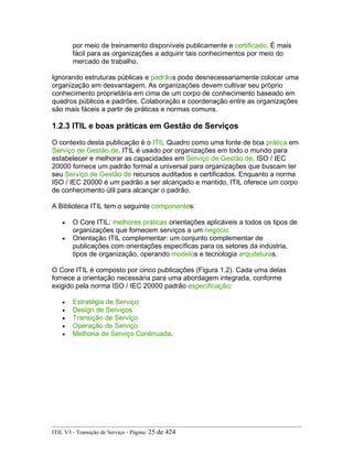 por meio de treinamento disponíveis publicamente e certificado. É mais
fácil para as organizações a adquirir tais conhecimentos por meio do
mercado de trabalho.
Ignorando estruturas públicas e padrãos pode desnecessariamente colocar uma
organização em desvantagem. As organizações devem cultivar seu próprio
conhecimento proprietária em cima de um corpo de conhecimento baseado em
quadros públicos e padrões. Colaboração e coordenação entre as organizações
são mais fáceis a partir de práticas e normas comuns.
1.2.3 ITIL e boas práticas em Gestão de Serviços
O contexto desta publicação é o ITIL Quadro como uma fonte de boa prática em
Serviço de Gestão de. ITIL é usado por organizações em todo o mundo para
estabelecer e melhorar as capacidades em Serviço de Gestão de. ISO / IEC
20000 fornece um padrão formal e universal para organizações que buscam ter
seu Serviço de Gestão de recursos auditados e certificados. Enquanto a norma
ISO / IEC 20000 é um padrão a ser alcançado e mantido, ITIL oferece um corpo
de conhecimento útil para alcançar o padrão.
A Biblioteca ITIL tem o seguinte componentes:
• O Core ITIL: melhores práticas orientações aplicáveis a todos os tipos de
organizações que fornecem serviços a um negócio
• Orientação ITIL complementar: um conjunto complementar de
publicações com orientações específicas para os setores da indústria,
tipos de organização, operando modelos e tecnologia arquiteturas.
O Core ITIL é composto por cinco publicações (Figura 1.2). Cada uma delas
fornece a orientação necessária para uma abordagem integrada, conforme
exigido pela norma ISO / IEC 20000 padrão especificação:
• Estratégia de Serviço
• Design de Serviços
• Transição de Serviço
• Operação de Serviço
• Melhoria de Serviço Continuada.
ITIL V3 - Transição de Serviço - Página: 25 de 424
 