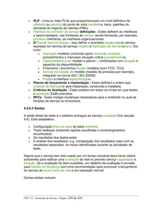 • SLP - Uma ou mais PLSs que proporcionavam um nível definitivo de
utilidade ou garantia do ponto de vista resultados, bens, padrões de
atividade de negócio de clientes (PBA).
• Interface do provedor de serviço definições - Estes definem as interfaces
a serem testados, nas fronteiras do serviço sendo fornecida, por exemplo,
processo interfaces, as interfaces organizacionais.
• O Pacote Service Design - Isso define o acordado exigências do serviço,
expresso em termos de serviço modelo e Operação de Serviçosplano. Ela
inclui:
• Operação modelos (incluindo apoio recursos, escalada
procedimentos e manuseio situação crítica procedimentos)
• Capacidade/recurso modelo e planos -, combinadas com atuação e
aspectos da disponibilidade
• Financeira / econômica /custar modelos (com TCO, TCU)
• Serviço de Gestão de modelo (modelo de processo por exemplo,
integrado na norma ISO / IEC 20000)
• Projeto e interface especificaçãos.
• Planos de lançamento e implantação - Estes definem a ordem que
unidade de liberaçãos será implantado, construído e instalado.
• Critérios de Aceitação - Estes existem em todos os níveis em que testes
e aceitação Estão previstos.
• RFCs - Estes instigar mudanças necessárias para o ambiente no qual as
funções de serviço ou funcionará.
4.5.6.3 Saídas
A saída direta de teste é o relatório entregue ao serviço avaliação (Ver secção
4.6). Este estabelece:
• Configuração linha de base do teste ambiente
• Teste realizado (incluindo opções escolhidas e constrangimentos
encontrados)
• Os resultados dos testes estas
• A análise dos resultados, e.g. comparação dos resultados reais com os
resultados esperados, os riscos identificados durante as atividades de
teste.
Depois que o serviço tem sido usado por um tempo razoável deve haver dados
suficientes para realizar uma avaliação do real vs previsto serviço capacidade e
atuação. Se a avaliação for bem sucedida, um relatório de avaliação é enviado
para Gestão da Mudança com uma recomendação para promover o lançamento
do serviço de apoio início da vida e em operação normal.
Outras saídas incluem:
ITIL V3 - Transição de Serviço - Página: 250 de 424
 