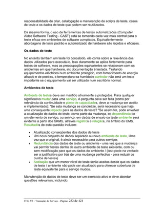 responsabilidade de criar, catalogação e manutenção de scripts de teste, casos
de teste e os dados de teste que podem ser reutilizados.
Da mesma forma, o uso de ferramentas de testes automatizados (Computer
Aided Software Testing - CAST) está se tornando cada vez mais central para o
teste eficaz em ambientes de software complexos. Equivalentemente
abordagens de teste padrão e automatizado de hardware são rápidos e eficazes.
Os dados de teste
No entanto também um teste foi concebido, ele conta sobre a relevância dos
dados utilizados para executá-lo. Isso claramente se aplica fortemente para
testes de software, mas as preocupações equivalentes se relacionam com os
ambientes em que hardware, etc documentação é testada. Testando
equipamentos eléctricos num ambiente protegido, com fornecimento de energia
alisado e de poeiras, a temperatura ea humidade controlar não será um teste
importante se o equipamento vai ser utilizado num escritório normal.
Ambientes de teste
Ambiente de testes deve ser mantido ativamente e protegidos. Para qualquer
significativo mudar para uma serviço, A pergunta deve ser feita (como por
relevância da continuidade e plano de capacidades, deve a mudança ser aceito
e implementado): "Se esta mudança se concretize, será necessário que haja
uma consequente impacto para os dados de teste? "Se assim for, pode envolver
a atualização de dados de teste, como parte da mudança, eo dependência de
um elemento de serviço, ou serviço, em dados de ensaio ou teste ambiente será
evidente a partir dos SKMS, através registros e relaçãos, no âmbito do CMS.
Resultados de esta questão incluem:
• Atualização conseqüentes dos dados de teste
• Um novo conjunto de dados separado ou novo ambiente de teste, Uma
vez que o original, é ainda necessário para outros serviços
• Redundância dos dados de teste ou ambiente - uma vez que a mudança
vai permitir testes dentro de outro ambiente de teste existente, com ou
sem modificação para que os dados de ambiente / (isso pode na verdade
ser a justificativa por trás de uma mudança perfectivo - para reduzir os
custos de testes)
• Aceitação que um menor nível de teste serão aceitos desde que os dados
de teste / ambiente não pode ser atualizado para oferecer cobertura de
teste equivalente para o serviço mudou.
Manutenção de dados de teste deve ser um exercício ativo e deve abordar
questões relevantes, incluindo:
ITIL V3 - Transição de Serviço - Página: 252 de 424
 