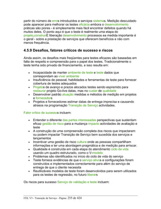partir do número de erros introduzidos e serviços sistemas. Medição descuidado
pode aparecer para melhorar os testes eficácia embora o desenvolvimento
práticas são piores - é simplesmente mais fácil encontrar defeitos quando há
muitos deles. O ponto aqui é que o teste é realmente uma etapa do
projeto,construirE liberação desenvolvimento processos ea medida importante é
o geral - sobre a prestação de serviços que oferecem benefícios e não com
menos frequência.
4.5.9 Desafios, fatores críticos de sucesso e riscos
Ainda assim, os desafios mais freqüentes para testes eficazes são baseadas em
falta de respeito e compreensão para o papel dos testes. Tradicionalmente o
teste tenha sido privado de financiamento, e isso resulta em:
• Incapacidade de manter ambiente de teste e teste dados que
correspondam ao viver ambiente
• Insuficiência de pessoal, habilidades e ferramentas de teste para fornecer
cobertura de testes adequados
• Projetos de avanço e prazos alocados testes sendo espremido para
restaurar projeto Go-live datas, mas no custar de qualidade
• Desenvolver padrão atuação medidas e métodos de medição em projetos
e fornecedors
• Projetos e fornecedores estimar datas de entrega imprecisa e causando
atrasos na programação Transição de Serviço actividades.
Fator crítico de sucessos incluem:
• Entender o diferente das partes interessadas perspectivas que sustentam
eficaz gestão de risco para a mudança impacto actividades de avaliação e
teste
• A construção de uma compreensão completa dos riscos que impactaram
ou podem impactar Transição de Serviço bem sucedida dos serviços e
lançamentos
• Incentivar uma gestão de risco cultura onde as pessoas compartilham
informações e ter uma abordagem pragmática e de medição para arriscar.
• Qualidade é construída em cada etapa do atendimento ciclo de vida
usando um quadro estruturado, como o V-modelo
• Problemas são identificados no início do ciclo de vida do serviço
• Teste fornece evidências de que o serviço ativos e configurações foram
construídos e implementados correctamente para além do serviço de
entrega de que o cliente necessita
• Reutilizáveis modelos de teste foram desenvolvidos para serem utilizados
para os testes de regressão, no futuro liberars
Os riscos para sucesso Serviço de validação e teste incluem:
ITIL V3 - Transição de Serviço - Página: 255 de 424
 