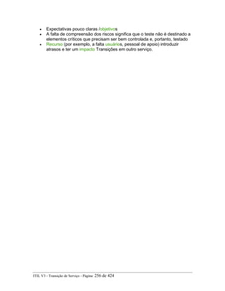 • Expectativas pouco claras /objetivos
• A falta de compreensão dos riscos significa que o teste não é destinado a
elementos críticos que precisam ser bem controlada e, portanto, testado
• Recurso (por exemplo, a falta usuários, pessoal de apoio) introduzir
atrasos e ter um impacto Transições em outro serviço.
ITIL V3 - Transição de Serviço - Página: 256 de 424
 