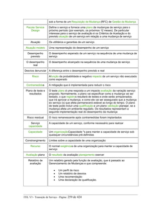 sob a forma de um Requisição de Mudança (RFC) de Gestão da Mudança
Pacote Service
Design
Define o serviço e fornece uma plano de mudanças de serviço para o
próximo período (por exemplo, os próximos 12 meses). De particular
interesse para o serviço de avaliação é os Critérios de Aceitação e do
previsto atuação de um serviço em relação a uma mudança de serviço
Atuação Os utilitários e garantias de um serviço
Atuação modelo Uma representação do desempenho de um serviço
Desempenho
previsto
O desempenho esperado de um serviço na sequência de uma mudança de
serviço
O desempenho
real
O desempenho alcançado na sequência de uma mudança de serviço
Desvios denunciar A diferença entre o desempenho previsto e real
Risco Afunção da probabilidade e negativo impacto de um serviço não executado
como esperado
Contramedidas A mitigação que é implementada para reduzir o risco
Plano de teste e
resultados
O teste plano é uma resposta a um impacto avaliação da variação serviço
proposto. Normalmente, o plano vai especificar como a mudança vai ser
testado, o que registros resultará de testes e onde serão armazenados;
que irá aprovar a mudança, e como ele vai ser assegurado que a mudança
eo serviço (s) que afeta permanecerá estável ao longo do tempo. O plano
de teste pode incluir uma qualificação e um plano validação planejar, se a
mudança afeta um ambiente regulado. Os resultados representam a
seguinte implementação real do desempenho da mudança
Risco residual O risco remanescente após contramedidas foram implantados
Serviço
capacidade
A capacidade de um serviço, conforme necessário para realizar
Capacidade Um organizaçãoCapacidade "s para manter a capacidade de serviço sob
quaisquer circunstâncias pré-definidas
Constrangimento Limites sobre a capacidade de uma organização
Recurso O normal exigências de uma organização para manter a capacidade de
serviço
Avaliação plano O resultado da avaliação planejamento exercer
Relatório de
avaliação
Um relatório gerado pela função de avaliação, que é passado ao
Gerenciamento de Mudanças e que compreende:
• Um perfil de risco
• Um relatório de desvios
• Uma recomendação
• Uma declaração de qualificação.
ITIL V3 - Transição de Serviço - Página: 259 de 424
 