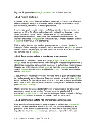 Figura 4.34 apresenta o avaliação processo com entradas e saídas.
4.6.5.3 Plano de avaliação
Avaliação de um mudar deve ser realizado a partir de um número de diferentes
perspectivas para assegurar quaisquer efeitos indesejados de uma mudança
são entendidos, bem como os efeitos pretendidos.
De um modo geral seria de esperar os efeitos pretendidos de uma mudança
para ser benéfico. Os efeitos indesejáveis são mais difíceis de prever, muitas
vezes não é visto, mesmo após a mudança de serviço é implementado, e
freqüentemente ignorado. Além disso, eles nem sempre será benéfico, por
exemplo em termos de impacto em outros serviços, o impacto sobre os clientes
e usuários do serviço, e rede sobrecarga.
Efeitos pretendidos de uma mudança devem corresponder aos critérios de
aceitação. Efeitos indesejados não são muitas vezes vistos até piloto encenar ou
mesmo uma vez na produção, que são difíceis de medir e muito muitas vezes
não benéfico para o negócio.
4.6.5.4 Compreender o efeito pretendido de uma mudança
Os detalhes do serviço ao cliente a mudança, exigências e Pacote Service
Design devem ser cuidadosamente analisadas para compreender plenamente o
objectivo da mudança e os benefícios esperados a partir de sua implementação.
Os exemplos podem incluir: reduzir custar de executar o serviço, Aumentar o
serviço atuação, Reduzir recursos obrigadas a operar o serviço, ou melhorar o
serviço capacidade.
A documentação mudança deve fazer medidas claras o que o efeito pretendido
da mudança será e específicas que devem ser usados para determinar eficácia
dessa mudança. Se eles são de alguma forma obscura ou ambígua a avaliação
deve cessar e uma recomendação para não prosseguir deve ser encaminhado
para Gestão da Mudança.
Mesmo algumas mudanças deliberadamente projetados pode ser prejudicial
para alguns elementos do serviço. Por exemplo, a introdução de SOX-
compatível procedimentos, o qual, ao mesmo tempo oferece o benefício de legal
observância, Introduzir etapas de trabalho e custos suplementares.
4.6.5.5 Compreender o efeito não intencional de uma mudança
Para além dos efeitos esperados sobre o serviço e mais amplos organização
não são susceptíveis de ter efeitos adicionais que não eram esperados ou
planejado. Estes efeitos podem também ser revestidos e considerou que o
impacto total de uma serviço mudança é para ser compreendido. Uma das
ITIL V3 - Transição de Serviço - Página: 262 de 424
 