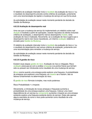 O relatório de avaliação intercalar inclui o resultado da avaliação de risco e / ou
o resultado do desempenho previsto contra critérios de aceitação, juntamente
com uma recomendação de rejeitar a mudança de serviço em sua forma atual.
As actividades de avaliação cessar neste momento pendente de decisão da
Gestão da Mudança.
4.6.5.8 Avaliação de desempenho real
Uma vez que a mudança de serviço foi implementado um relatório sobre real
atuação é recebido a partir de operações. Usando requisitos do cliente (incluindo
critérios de aceitação), o desempenho real eo desempenho modelo, Uma
avaliação de risco é realizada. Novamente, se a avaliação de risco sugere que o
desempenho real é criar riscos inaceitáveis, um interino avaliação relatório é
enviado para Gestão da Mudança.
O relatório de avaliação intercalar inclui o resultado da avaliação de risco e / ou
o resultado do desempenho real versus critérios de aceitação, juntamente com
uma recomendação para remediar a mudança de serviço.
As actividades de avaliação cessar neste momento pendente de decisão da
Gestão da Mudança.
4.6.5.9 A gestão de risco
Existem duas etapas gestão de risco: Avaliação de risco e mitigação. Risco
avaliação preocupa-se com a análise ameaças e os pontos fracos que tenham
sido ou possam ser introduzida como resultado de uma mudança de serviço.
Arisco ocorre quando uma ameaça pode explorar uma fraqueza. A probabilidade
de ameaças que exploram uma fraqueza, eo impacto se o fizerem, são os
fatores fundamentais na determinação do risco.
O gestão de risco fórmula é simples, mas muito poderosa:
Risco Probabilidade = x Impacto
Obviamente, a introdução de novas ameaças e fraquezas aumenta a
probabilidade de uma ameaça explorar uma fraqueza. Colocar uma maior
dependência de um serviço ou componente aumenta o impacto se uma ameaça
existente explora uma fraqueza existente dentro do serviço. Estes são apenas
alguns exemplos de como o risco pode aumentar como resultado de uma
mudança de serviço.
ITIL V3 - Transição de Serviço - Página: 264 de 424
 