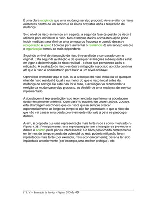 É uma clara exigência que uma mudança serviço proposto deve avaliar os riscos
existentes dentro de um serviço e os riscos previstos após a realização da
mudança.
Se o nível de risco aumentou em seguida, a segunda fase de gestão de risco é
utilizada para minimizar o risco. Nos exemplos dados acima atenuação pode
incluir medidas para eliminar uma ameaça ou fraqueza e usando desastre
recuperação e apoio Técnicas para aumentar o resiliência de um serviço em que
o organização tornou-se mais dependente.
Seguindo o nível de atenuação do risco é re-avaliado e comparado com o
original. Esta segunda avaliação e de quaisquer avaliações subseqüentes estão
em vigor a determinação do risco residual - o risco que permanece após a
mitigação. A avaliação do risco residual e mitigação associado ao ciclo continua
até que o risco é administrado para baixo a um nível aceitável.
O princípio orientador aqui é que, ou a avaliação do risco inicial ou de qualquer
nível de risco residual é igual a ou menor do que o risco inicial antes da
mudança de serviço. Se este não for o caso, a avaliação vai recomendar a
rejeição da mudança serviço proposto, ou desistir de uma mudança de serviço
implementado.
A abordagem à representação risco recomendado aqui tem uma abordagem
fundamentalmente diferente. Com base no trabalho de Drake (2005a, 2005b),
esta abordagem reconhece que os riscos quase sempre crescer
exponencialmente ao longo do tempo se não for gerenciado, e que o risco de
que não vai causar uma perda provavelmente não vale a pena se preocupar
demais.
Assim, é proposto que uma representação mais forte risco é como mostrado na
Figura 4.35. Principalmente, esta representação tem a intenção de promover o
debate e acordo pelas partes interessadas: é o risco posicionado corretamente
em termos de tempo e perda de potencial ou real; poderia mitigação foram
implantados mais tarde (por exemplo, mais economicamente); deveria ter sido
implantado anteriormente (por exemplo, uma melhor proteção), etc
ITIL V3 - Transição de Serviço - Página: 265 de 424
 