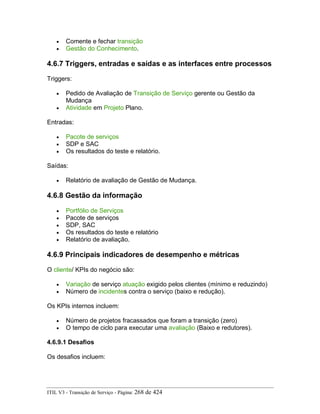 • Comente e fechar transição
• Gestão do Conhecimento.
4.6.7 Triggers, entradas e saídas e as interfaces entre processos
Triggers:
• Pedido de Avaliação de Transição de Serviço gerente ou Gestão da
Mudança
• Atividade em Projeto Plano.
Entradas:
• Pacote de serviços
• SDP e SAC
• Os resultados do teste e relatório.
Saídas:
• Relatório de avaliação de Gestão de Mudança.
4.6.8 Gestão da informação
• Portfólio de Serviços
• Pacote de serviços
• SDP, SAC
• Os resultados do teste e relatório
• Relatório de avaliação.
4.6.9 Principais indicadores de desempenho e métricas
O cliente/ KPIs do negócio são:
• Variação de serviço atuação exigido pelos clientes (mínimo e reduzindo)
• Número de incidentes contra o serviço (baixo e redução).
Os KPIs internos incluem:
• Número de projetos fracassados que foram a transição (zero)
• O tempo de ciclo para executar uma avaliação (Baixo e redutores).
4.6.9.1 Desafios
Os desafios incluem:
ITIL V3 - Transição de Serviço - Página: 268 de 424
 