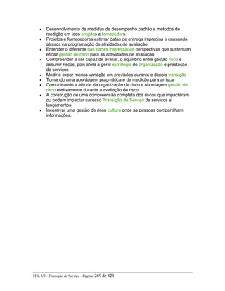 • Desenvolvimento de medidas de desempenho padrão e métodos de
medição em todo projetos e fornecedors
• Projetos e fornecedores estimar datas de entrega imprecisa e causando
atrasos na programação de atividades de avaliação
• Entender o diferente das partes interessadas perspectivas que sustentam
eficaz gestão de risco para as actividades de avaliação
• Compreender e ser capaz de avaliar, o equilíbrio entre gestão risco e
assumir riscos, pois afeta a geral estratégia do organização e prestação
de serviços
• Medir e expor menos variação em previsões durante e depois transição
• Tomando uma abordagem pragmática e de medição para arriscar
• Comunicando a atitude da organização de risco e abordagem gestão de
risco efetivamente durante a avaliação de risco
• A construção de uma compreensão completa dos riscos que impactaram
ou podem impactar sucesso Transição de Serviço de serviços e
lançamentos
• Incentivar uma gestão de risco cultura onde as pessoas compartilham
informações.
ITIL V3 - Transição de Serviço - Página: 269 de 424
 