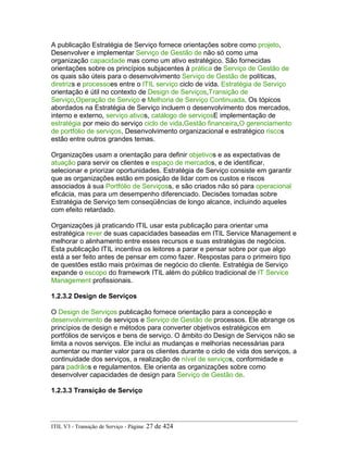 A publicação Estratégia de Serviço fornece orientações sobre como projeto,
Desenvolver e implementar Serviço de Gestão de não só como uma
organização capacidade mas como um ativo estratégico. São fornecidas
orientações sobre os princípios subjacentes à prática de Serviço de Gestão de
os quais são úteis para o desenvolvimento Serviço de Gestão de políticas,
diretrizs e processoes entre o ITIL serviço ciclo de vida. Estratégia de Serviço
orientação é útil no contexto de Design de Serviços,Transição de
Serviço,Operação de Serviço e Melhoria de Serviço Continuada. Os tópicos
abordados na Estratégia de Serviço incluem o desenvolvimento dos mercados,
interno e externo, serviço ativos, catálogo de serviçosE implementação de
estratégia por meio do serviço ciclo de vida.Gestão financeira,O gerenciamento
de portfólio de serviços, Desenvolvimento organizacional e estratégico riscos
estão entre outros grandes temas.
Organizações usam a orientação para definir objetivos e as expectativas de
atuação para servir os clientes e espaço de mercados, e de identificar,
selecionar e priorizar oportunidades. Estratégia de Serviço consiste em garantir
que as organizações estão em posição de lidar com os custos e riscos
associados à sua Portfólio de Serviçoss, e são criados não só para operacional
eficácia, mas para um desempenho diferenciado. Decisões tomadas sobre
Estratégia de Serviço tem conseqüências de longo alcance, incluindo aqueles
com efeito retardado.
Organizações já praticando ITIL usar esta publicação para orientar uma
estratégica rever de suas capacidades baseadas em ITIL Service Management e
melhorar o alinhamento entre esses recursos e suas estratégias de negócios.
Esta publicação ITIL incentiva os leitores a parar e pensar sobre por que algo
está a ser feito antes de pensar em como fazer. Respostas para o primeiro tipo
de questões estão mais próximas de negócio do cliente. Estratégia de Serviço
expande o escopo do framework ITIL além do público tradicional de IT Service
Management profissionais.
1.2.3.2 Design de Serviços
O Design de Serviços publicação fornece orientação para a concepção e
desenvolvimento de serviços e Serviço de Gestão de processos. Ele abrange os
princípios de design e métodos para converter objetivos estratégicos em
portfólios de serviços e bens de serviço. O âmbito do Design de Serviços não se
limita a novos serviços. Ele inclui as mudanças e melhorias necessárias para
aumentar ou manter valor para os clientes durante o ciclo de vida dos serviços, a
continuidade dos serviços, a realização de nível de serviços, conformidade e
para padrãos e regulamentos. Ele orienta as organizações sobre como
desenvolver capacidades de design para Serviço de Gestão de.
1.2.3.3 Transição de Serviço
ITIL V3 - Transição de Serviço - Página: 27 de 424
 