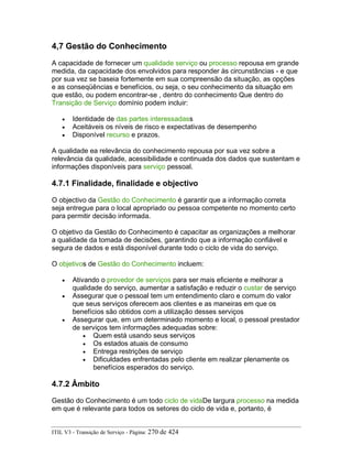 4,7 Gestão do Conhecimento
A capacidade de fornecer um qualidade serviço ou processo repousa em grande
medida, da capacidade dos envolvidos para responder às circunstâncias - e que
por sua vez se baseia fortemente em sua compreensão da situação, as opções
e as conseqüências e benefícios, ou seja, o seu conhecimento da situação em
que estão, ou podem encontrar-se , dentro do conhecimento Que dentro do
Transição de Serviço domínio podem incluir:
• Identidade de das partes interessadass
• Aceitáveis os níveis de risco e expectativas de desempenho
• Disponível recurso e prazos.
A qualidade ea relevância do conhecimento repousa por sua vez sobre a
relevância da qualidade, acessibilidade e continuada dos dados que sustentam e
informações disponíveis para serviço pessoal.
4.7.1 Finalidade, finalidade e objectivo
O objectivo da Gestão do Conhecimento é garantir que a informação correta
seja entregue para o local apropriado ou pessoa competente no momento certo
para permitir decisão informada.
O objetivo da Gestão do Conhecimento é capacitar as organizações a melhorar
a qualidade da tomada de decisões, garantindo que a informação confiável e
segura de dados e está disponível durante todo o ciclo de vida do serviço.
O objetivos de Gestão do Conhecimento incluem:
• Ativando o provedor de serviços para ser mais eficiente e melhorar a
qualidade do serviço, aumentar a satisfação e reduzir o custar de serviço
• Assegurar que o pessoal tem um entendimento claro e comum do valor
que seus serviços oferecem aos clientes e as maneiras em que os
benefícios são obtidos com a utilização desses serviços
• Assegurar que, em um determinado momento e local, o pessoal prestador
de serviços tem informações adequadas sobre:
• Quem está usando seus serviços
• Os estados atuais de consumo
• Entrega restrições de serviço
• Dificuldades enfrentadas pelo cliente em realizar plenamente os
benefícios esperados do serviço.
4.7.2 Âmbito
Gestão do Conhecimento é um todo ciclo de vidaDe largura processo na medida
em que é relevante para todos os setores do ciclo de vida e, portanto, é
ITIL V3 - Transição de Serviço - Página: 270 de 424
 