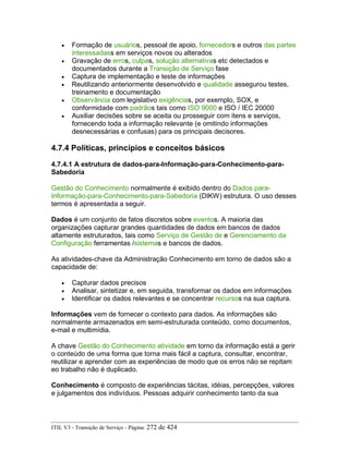 • Formação de usuários, pessoal de apoio, fornecedors e outros das partes
interessadass em serviços novos ou alterados
• Gravação de erros, culpas, solução alternativas etc detectados e
documentados durante a Transição de Serviço fase
• Captura de implementação e teste de informações
• Reutilizando anteriormente desenvolvido e qualidade assegurou testes,
treinamento e documentação
• Observância com legislativo exigências, por exemplo, SOX, e
conformidade com padrãos tais como ISO 9000 e ISO / IEC 20000
• Auxiliar decisões sobre se aceita ou prosseguir com itens e serviços,
fornecendo toda a informação relevante (e omitindo informações
desnecessárias e confusas) para os principais decisores.
4.7.4 Políticas, princípios e conceitos básicos
4.7.4.1 A estrutura de dados-para-Informação-para-Conhecimento-para-
Sabedoria
Gestão do Conhecimento normalmente é exibido dentro do Dados para-
Informação-para-Conhecimento-para-Sabedoria (DIKW) estrutura. O uso desses
termos é apresentada a seguir.
Dados é um conjunto de fatos discretos sobre eventos. A maioria das
organizações capturar grandes quantidades de dados em bancos de dados
altamente estruturados, tais como Serviço de Gestão de e Gerenciamento da
Configuração ferramentas /sistemas e bancos de dados.
As atividades-chave da Administração Conhecimento em torno de dados são a
capacidade de:
• Capturar dados precisos
• Analisar, sintetizar e, em seguida, transformar os dados em informações
• Identificar os dados relevantes e se concentrar recursos na sua captura.
Informações vem de fornecer o contexto para dados. As informações são
normalmente armazenados em semi-estruturada conteúdo, como documentos,
e-mail e multimídia.
A chave Gestão do Conhecimento atividade em torno da informação está a gerir
o conteúdo de uma forma que torna mais fácil a captura, consultar, encontrar,
reutilizar e aprender com as experiências de modo que os erros não se repitam
eo trabalho não é duplicado.
Conhecimento é composto de experiências tácitas, idéias, percepções, valores
e julgamentos dos indivíduos. Pessoas adquirir conhecimento tanto da sua
ITIL V3 - Transição de Serviço - Página: 272 de 424
 