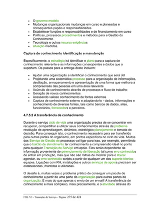 • O governo modelo
• Mudanças organizacionais mudanças em curso e planeadas e
conseqüentes papéis e responsabilidades
• Estabelecer funções e responsabilidades e de financiamento em curso
• Políticas, processos procedimentos e métodos para a Gestão do
Conhecimento
• Tecnologia e outros recurso exigências
• Atuação medidas.
Captura de conhecimento identificação e manutenção
Especificamente, o estratégia irá identificar e plano para a captura de
conhecimento relevante e as informações conseqüentes e dados que a
suportam. Os passos para a entrega deste incluem:
• Ajudar uma organização a identificar o conhecimento que será útil
• Projetando uma sistemática processo para a organização de informações,
destilação, armazenamento e apresentação de uma forma que melhora a
compreensão das pessoas em uma área relevante
• Acúmulo de conhecimento através de processos e fluxo de trabalho
• Geração de novos conhecimentos
• Acessando valioso conhecimento de fontes externas
• Captura de conhecimento externo e adaptando-lo - dados, informações e
conhecimento de diversas fontes, tais como bancos de dados, sites,
funcionários, fornecedors e parceiros.
4.7.5.2 A transferência de conhecimento
Durante o serviço ciclo de vida uma organização precisa de se concentrar em
recuperar, compartilhar e utilizar seus conhecimentos através de problema
resolução de aprendizagem, dinâmico, estratégico planejamento e tomada de
decisão. Para conseguir isto, o conhecimento necessário para ser transferido
para outras partes do organismo, em pontos específicos no ciclo de vida. Muitos
dos Serviço de Gestão de processos vai ligar para isso, por exemplo, permitindo
que o balcão de atendimento ter conhecimento e compreensão ideal no ponto
para qualquer Transição de Serviço em apoio. Eles serão dependente da
informação proveniente de gerenciamento de liberação tal como erro conhecidos
de entrar em produção, mas que não são rolhas de mostrar para o liberar
agendar, ou erro conhecido scripts a partir de qualquer um dos suporte técnico
equipes. Ligações com RH, instalações e outros serviços de apoios precisam ser
estabelecidas, mantidas e utilizadas.
O desafio é, muitas vezes o problema prático de conseguir um pacote de
conhecimento a partir de uma parte do organização para outras partes do
organização. É mais do que apenas o envio de um e-mail! A transferência de
conhecimento é mais complexo, mais precisamente, é o atividade através do
ITIL V3 - Transição de Serviço - Página: 275 de 424
 