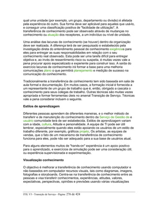 qual uma unidade (por exemplo, um grupo, departamento ou divisão) é afetada
pela experiência do outro. Sua forma deve ser aplicável para aqueles que usá-lo,
e conseguir uma classificação positiva de "facilidade de utilização". A
transferência de conhecimento pode ser observado através de mudanças no
conhecimento ou atuação dos receptores, a um indivíduo ou nível de unidade.
Uma análise das lacunas de conhecimento (se houver) dentro da organização
deve ser realizada. A diferença terá de ser pesquisado e estabelecido pela
investigação direta do entendimento pessoal de conhecimento exigências para
eles para entregar as suas responsabilidades em relação com o seu
conhecimento real observado. Esta pode ser uma tarefa difícil para entregar
objetiva e, ao invés de ressentimento risco ou suspeita, é muitas vezes vale a
pena procurar apoio especializado e experiente para construir isso. A saída do
exercício lacunas de conhecimento irá formar a base para uma melhoria
comunicações plano o que permitirá planejamento e medição de sucesso na
comunicação do conhecimento.
Tradicionalmente a transferência de conhecimento tem sido baseada em sala de
aula formal e documentação. Em muitos casos, a formação inicial é fornecida a
um representante de um grupo de trabalho que é, então, obrigado a cascata o
conhecimento para seus colegas de trabalho. Outras técnicas são muitas vezes
apropriada e formar ferramentas úteis no arsenal Transição de Serviço. Técnicas
vale a pena considerar incluem o seguinte.
Estilos de aprendizagem
Diferentes pessoas aprendem de diferentes maneiras, e o melhor método de
transferir e de manutenção do conhecimento dentro da Serviço de Gestão de e
usuário comunidade terá de ser estabelecida. Estilos de aprendizagem variam
com a idade, cultura, Atitude e personalidade. A equipe de TI pode ser útil
lembrar, especialmente quando eles estão apoiando os usuários de um estilo de
trabalho diferente, por exemplo, gráficos projeto, Os artistas, as equipes de
vendas, que o fato de um mecanismo de transferência de conhecimento
funciona para eles, pode não ser adequado para a sua base de usuários atual.
Para alguns elementos muitos de "hands-on" experiência é um apoio positivo
para o aprendizado, e exercícios de simulação pode ser uma consideração útil,
ou experiência supervisionada e experimentação.
Visualização conhecimento
O objectivo é melhorar a transferência de conhecimento usando computador e
não baseados em computador recursos visuais, tais como diagramas, imagens,
fotografias e storyboards. Centra-se na transferência de conhecimento entre as
pessoas e visa transferir conhecimentos, experiências, atitudes, valores,
expectativas, perspectivas, opiniões e previsões usando várias visualizações
ITIL V3 - Transição de Serviço - Página: 276 de 424
 