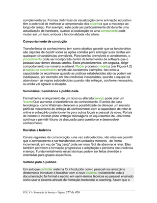 complementares. Formas dinâmicas de visualização como animação educativo
têm o potencial de melhorar a compreensão dos sistemas que a mudança ao
longo do tempo. Por exemplo, este pode ser particularmente útil durante uma
actualização de hardware, quando a localização de uma componente pode
mudar em um item, embora a funcionalidade não altera.
Comportamento de condução
Transferência de conhecimento tem como objetivo garantir que os funcionários
são capazes de decidir sobre as ações corretas para entregar suas tarefas em
quaisquer circunstâncias previsíveis. Para tarefas previsíveis e consistentes, o
procedimento pode ser incorporado dentro de ferramentas de software que o
pessoal usar dentro dessas tarefas. Estes procedimentos, em seguida, dirigir
comportamento na maneira aceitável. Mudar processo modelos (ver Figura 4.2)
e balcão de atendimento scripts são excelentes exemplos. Isto inclui a
capacidade de reconhecer quando as práticas estabelecidas são ou podem ser
inadequado, por exemplo em circunstâncias inesperadas, quando a equipe irá
abandonam as regras estabelecidas quando não entregar, conforme necessário,
ou então vai agravar a situação.
Seminários, Seminários e publicidade
Formalmente o lançamento de um novo ou alterado serviço pode criar um
'evento'Que aumenta a transferência de conhecimento. Eventos de base
tecnológica, como Webinars oferecem a possibilidade de oferecer um elevado
perfil de mecanismo de entrega de conhecimento com a capacidade de reter-lo
online e entregá-lo posteriormente para outros locais e pessoal de novo. Portais
de internet e intranet pode entregar mensagens de equivalentes de uma forma
contínua e permitir fóruns de discussão para questionar e desenvolver
conhecimento.
Revistas e boletins
Canais regulares de comunicação, uma vez estabelecidas, são úteis em permitir
que o conhecimento a ser transferidos em unidades menores - de forma
incremental, em vez de "big bang" pode ser mais fácil de absorver e reter. Eles
também permitem a formação progressiva e adaptação a períodos circunstância
e tempo. Fundamentalmente estas técnicas podem ser feitas divertido e
orientadas para grupos específicos.
Voltado para o público
Um estoque controlar sistema foi introduzido com o pessoal nos armazéns
diretamente introduzir e trabalhar com o novo sistema. Inicialmente toda a
documentação foi formal e escrito em semi-termos técnicos eo pessoal ensinado
como usar o sistema através de formação tradicional e coaching. Assim que o
ITIL V3 - Transição de Serviço - Página: 277 de 424
 