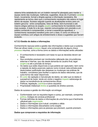 sistema tinha estabelecido em um boletim mensal foi planejado para manter a
equipe ciente das mudanças, melhorias, sugestões, dicas etc O primeiro versãos
foram, novamente, formal e dirigida apenas a informação necessária. Ele
rapidamente se tornou claro que o conhecimento necessário não estava no lugar
dentro da equipe. Sucesso seguido quando as atualizações evoluiu para um
boletim genuína - entre competições, fotos de férias, bem-humorado e até
mesmo artigos satíricos do exigido usuário conhecimento foi transferido muito
mais sucesso. A lição foi a de que, visando comunicações com precisão a um
público conhecido e compreendido, e tornar a experiência agradável, o
conhecimento necessário transfere junto com o resto. E como um bônus da
equipe contribuiu com artigos de entretenimento e dicas e sugestões que haviam
evoluído.
4.7.5.3 Gestão de dados e informações
Conhecimento repousa sobre a gestão das informações e dados que a sustenta.
Para ser eficaz neste processo requer uma compreensão de alguns chave
processo insumos, como a forma como os dados e informações serão utilizadas:
• O conhecimento é necessário com base no que as decisões devem ser
feitas
• Que condições precisam ser monitorados (alteração das circunstâncias
externas e internas, que vão desde demanda do usuário final, legal
exigências até a previsão do tempo)
• Os dados que estão disponíveis (o que poderia ser capturado), bem como
a rejeição de dados possíveis capturar como inviável; esta entrada pode
desencadear justificação das despesas ou mudanças nas práticas de
trabalho, concebidos para facilitar a captura de dados relevantes, que de
outra forma não estar disponíveis
• O custar de captação e manutenção de dados, eo valor que os dados é
susceptível de trazer, tendo em conta o negativo impacto sobrecarga de
dados na transferência de conhecimentos eficaz
• Políticas, legislação, padrãos e outros requisitos
• Propriedade intelectual direitos e questões de direitos autorais.
Dados de sucesso e gestão da informação vai entregar:
• Conformidade com os requisitos legais e outros, por exemplo, companhia
política, Códigos de conduta profissional
• Formas definidas de dados e informações de uma forma que é facilmente
utilizável pelo organização
• Dados e informações que é atual, completa e válida
• Dados e informações descartados como exigido
• Dados e informações para as pessoas que precisam, quando precisam.
Dados que comprovem e requisitos de informação
ITIL V3 - Transição de Serviço - Página: 278 de 424
 