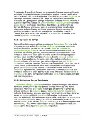 A publicação Transição de Serviço fornece orientações para o desenvolvimento
e melhoria de capacidades para a transição de serviços novos e modificados
para operações. Esta publicação fornece orientação sobre como o exigências de
Estratégia de Serviço codificado em Design de Serviços são efetivamente
realizados em Operações de Serviço ao controlar os riscos de falha e ruptura. A
publicação combina práticas em gerenciamento de liberação,programa gestão e
gestão de risco e coloca-os no contexto da prática de Gerenciamento de
Serviço. Ele fornece orientações sobre o gerenciamento da complexidade
relacionada a alterações nos serviços e processos de gerenciamento de
serviços, evitando consequências indesejáveis, permitindo a inovação.
Orientação é fornecida sobre a transferência do controlar de serviços entre
clientes e provedor de serviçoss.
1.2.3.4 Operação de Serviço
Esta publicação incorpora práticas na gestão de Operação de Serviços. Inclui
orientação sobre a realização eficácia e eficiência na entrega e suporte de
serviços, de modo a garantir um valor para o cliente e a provedor de
serviços.Estratégico objetivos são, em última análise realizada através de
operações de serviços, portanto, tornando-se uma capacidade crítica. São
fornecidas orientações sobre como manter a estabilidade em operações de
serviços, o que permite mudanças em projeto, Escala, escopo e nível de
serviços. Organizações são fornecidos com informações detalhadas processo
diretrizs, métodos e ferramentas para uso em dois grandes controle de
perspectivas: reativa e pró-ativa. Gestores e profissionais são fornecidos com o
conhecimento que lhes permite tomar melhores decisões em áreas como a
gestão do disponibilidade de serviços, a demanda controle, otimização
capacidade agendamento, utilização de operações, e fixando problemas. São
fornecidas orientações sobre operações de apoio através de novos modelos e
arquiteturas, tais como serviços compartilhados, utilidade computação, serviços
web e comércio móvel.
1.2.3.5 Melhoria de Serviço Continuada
O Melhoria de Serviço Continuada publicação oferece orientação instrumental
na criação e manutenção de valor para os clientes através de uma melhor
concepção, introdução e operação de serviços. Ele combina os princípios,
práticas e métodos de qualidade gestão, Gestão da Mudança e capacidade
melhoria. Organizações aprender a perceber melhorias incrementais e de larga
escala em serviço qualidade, operacional eficiência e continuidade dos
negócios. Orientação é fornecida para ligar os esforços de melhoria e resultados
com Estratégia de Serviço, Design e transição. A realimentação de circuito
fechado sistema, Com base no Plan-Do-Check-Act (PDCA) modelo especificado
na norma ISO / IEC 20000, é estabelecido e capaz de receber insumos para
mudar a partir de qualquer planejamento perspectiva.
ITIL V3 - Transição de Serviço - Página: 28 de 424
 