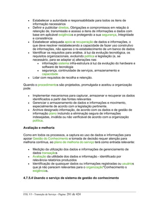 • Estabelecer a autoridade e responsabilidade para todos os itens de
informação necessários
• Definir e publicitar direitos, Obrigações e compromissos em relação à
retenção de, transmissão e acesso a itens de informações e dados com
base em aplicável exigências e protegendo a sua segurança, Integridade
e consistência
• Estabelecer adequada apoio e recuperação de dados e informações, o
que deve resolver restabelecendo a capacidade de fazer uso construtivo
de informações, não apenas o re-estabelecimento de um banco de dados
• Identificar os requisitos para análise, à luz da evolução tecnológica, os
requisitos organizacionais, evoluindo política e legislação (e, se
necessário, para se adaptar a) alterações nas:
• informação sistema infra-estrutura à luz da evolução do hardware e
software de tecnologia
• segurança, continuidade de serviços, armazenamento e
capacidade
• Lidar com requisitos de recolha e retenção.
Quando o procedimentos são projetados, promulgada e aceitou a organização
pode:
• Implementar mecanismos para capturar, armazenar e recuperar os dados
identificados a partir das fontes relevantes
• Gerenciar o armazenamento de dados e informações e movimento,
especialmente de acordo com a legislação pertinente.
• Archive designado informação, de acordo com os dados e de gestão de
informação plano incluindo a eliminação segura de informações
indesejadas, inválida ou não verificável de acordo com a organização
política.
Avaliação e melhoria
Como em todos os processos, a captura eo uso de dados e informações para
apoiar Gestão do Conhecimento e tomada de decisão requer atenção para
melhoria contínua, eo plano de melhoria do serviço terá como entrada relevante:
• Medição da utilização dos dados e informações de gerenciamento de
dados transaçãos
• Avaliação da utilidade dos dados e informação - identificado por
relevância relatórios produzidos
• Identificação de quaisquer dados ou informações registradas ou usuários
que já não parecem relevantes para o organização"Conhecimento s
exigências.
4.7.5.4 Usando o serviço de sistema de gestão do conhecimento
ITIL V3 - Transição de Serviço - Página: 281 de 424
 