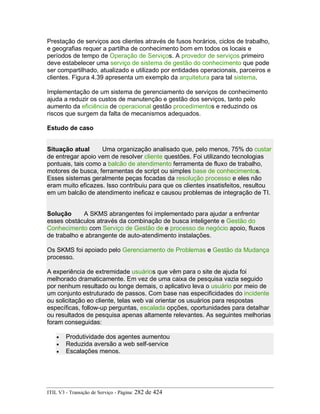 Prestação de serviços aos clientes através de fusos horários, ciclos de trabalho,
e geografias requer a partilha de conhecimento bom em todos os locais e
períodos de tempo de Operação de Serviços. A provedor de serviços primeiro
deve estabelecer uma serviço de sistema de gestão do conhecimento que pode
ser compartilhado, atualizado e utilizado por entidades operacionais, parceiros e
clientes. Figura 4.39 apresenta um exemplo da arquitetura para tal sistema.
Implementação de um sistema de gerenciamento de serviços de conhecimento
ajuda a reduzir os custos de manutenção e gestão dos serviços, tanto pelo
aumento da eficiência de operacional gestão procedimentos e reduzindo os
riscos que surgem da falta de mecanismos adequados.
Estudo de caso
Situação atual Uma organização analisado que, pelo menos, 75% do custar
de entregar apoio vem de resolver cliente questões. Foi utilizando tecnologias
pontuais, tais como a balcão de atendimento ferramenta de fluxo de trabalho,
motores de busca, ferramentas de script ou simples base de conhecimentos.
Esses sistemas geralmente peças focadas da resolução processo e eles não
eram muito eficazes. Isso contribuiu para que os clientes insatisfeitos, resultou
em um balcão de atendimento ineficaz e causou problemas de integração de TI.
Solução A SKMS abrangentes foi implementado para ajudar a enfrentar
esses obstáculos através da combinação de busca inteligente e Gestão do
Conhecimento com Serviço de Gestão de e processo de negócio apoio, fluxos
de trabalho e abrangente de auto-atendimento instalações.
Os SKMS foi apoiado pelo Gerenciamento de Problemas e Gestão da Mudança
processo.
A experiência de extremidade usuários que vêm para o site de ajuda foi
melhorado dramaticamente. Em vez de uma caixa de pesquisa vazia seguido
por nenhum resultado ou longe demais, o aplicativo leva o usuário por meio de
um conjunto estruturado de passos. Com base nas especificidades do incidente
ou solicitação eo cliente, telas web vai orientar os usuários para respostas
específicas, follow-up perguntas, escalada opções, oportunidades para detalhar
ou resultados de pesquisa apenas altamente relevantes. As seguintes melhorias
foram conseguidas:
• Produtividade dos agentes aumentou
• Reduzida aversão a web self-service
• Escalações menos.
ITIL V3 - Transição de Serviço - Página: 282 de 424
 