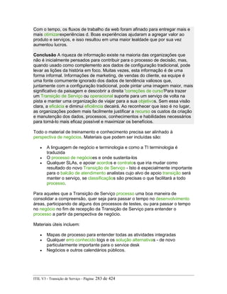 Com o tempo, os fluxos de trabalho da web foram afinado para entregar mais e
mais otimizarexperiências d. Boas experiências ajudaram a agregar valor ao
produto e serviços, e isso resultou em uma maior lealdade que por sua vez
aumentou lucros.
Conclusão A riqueza de informação existe na maioria das organizações que
não é inicialmente pensados para contribuir para o processo de decisão, mas,
quando usado como complemento aos dados de configuração tradicional, pode
levar as lições da história em foco. Muitas vezes, esta informação é de uma
forma informal. Informações de marketing, de vendas do cliente, ea equipe é
uma fonte comumente ignorado dos dados de tendência valiosos que,
juntamente com a configuração tradicional, pode pintar uma imagem maior, mais
significativo da paisagem e descobrir a direita 'correções de curso'Para trazer
um Transição de Serviço ou operacional suporte para um serviço de volta na
pista e manter uma organização de viajar para a sua objetivos. Sem essa visão
clara, a eficácia e diminui eficiência decairá. Ao reconhecer que isso é no lugar,
as organizações podem mais facilmente justificar a recurso os custos da criação
e manutenção dos dados, processos, conhecimentos e habilidades necessários
para torná-lo mais eficaz possível e maximizar os benefícios.
Todo o material de treinamento e conhecimento precisa ser alinhado à
perspectiva de negócios. Materiais que podem ser incluídas são:
• A linguagem de negócio e terminologia e como a TI terminologia é
traduzida
• O processo de negócioes e onde sustenta-los
• Qualquer SLAs, e apoiar acordos e contratos que iria mudar como
resultado do novo Transição de Serviço - Isto é especialmente importante
para o balcão de atendimento analistas cujo alvo de apoio transição será
manter o serviço, se classificaçãos são precisas o que facilitará a todo
processo.
Para aqueles que a Transição de Serviço processo uma boa maneira de
consolidar a compreensão, quer seja para passar o tempo no desenvolvimento
áreas, participando de alguns dos processos de testes, ou para passar o tempo
no negócio no fim de recepção da Transição de Serviço para entender o
processo a partir da perspectiva de negócio.
Materiais úteis incluem:
• Mapas de processo para entender todas as atividades integradas
• Qualquer erro conhecido logs e os solução alternativas - de novo
particularmente importante para o service desk
• Negócios e outros calendários públicos.
ITIL V3 - Transição de Serviço - Página: 283 de 424
 