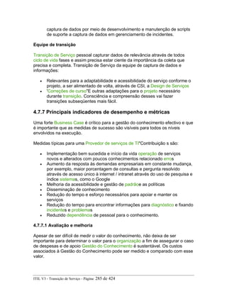 captura de dados por meio de desenvolvimento e manutenção de scripts
de suporte a captura de dados em gerenciamento de incidentes.
Equipe de transição
Transição de Serviço pessoal capturar dados de relevância através de todos
ciclo de vida fases e assim precisa estar ciente da importância da coleta que
precisa e completa. Transição de Serviço da equipe de captura de dados e
informações:
• Relevantes para a adaptabilidade e acessibilidade do serviço conforme o
projeto, a ser alimentado de volta, através de CSI, a Design de Serviços
• 'Correções de curso"E outras adaptações para o projeto necessário
durante transição. Consciência e compreensão desses vai fazer
transições subseqüentes mais fácil.
4.7.7 Principais indicadores de desempenho e métricas
Uma forte Business Case é crítico para a gestão do conhecimento efectivo e que
é importante que as medidas de sucesso são visíveis para todos os níveis
envolvidos na execução.
Medidas típicas para uma Provedor de serviços de TI"Contribuição s são:
• Implementação bem sucedida e início da vida operação de serviços
novos e alterados com poucos conhecimentos relacionado erros
• Aumento da resposta às demandas empresariais em constante mudança,
por exemplo, maior porcentagem de consultas e pergunta resolvido
através de acesso único à internet / intranet através do uso de pesquisa e
índice sistemas, como o Google
• Melhoria da acessibilidade e gestão de padrãoe as políticas
• Disseminação de conhecimento
• Redução do tempo e esforço necessários para apoiar e manter os
serviços
• Redução do tempo para encontrar informações para diagnóstico e fixando
incidentes e problemas
• Reduzido dependência de pessoal para o conhecimento.
4.7.7.1 Avaliação e melhoria
Apesar de ser difícil de medir o valor do conhecimento, não deixa de ser
importante para determinar o valor para o organização a fim de assegurar o caso
de despesas e de apoio Gestão do Conhecimento é sustentável. Os custos
associados à Gestão do Conhecimento pode ser medido e comparado com esse
valor.
ITIL V3 - Transição de Serviço - Página: 285 de 424
 