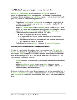 4.7.7.2 Indicadores relevantes para os negócios / clientes
Gestão do Conhecimento é uma que permite processo e assim por
demonstração da sua eficácia precisa de ser inferida a partir de medições
indirectas. Elementos do serviço qualidade que será positivamente influenciado
pela boa gestão de conhecimento pode incluir:
• Redução do 'usuário erro ' categoria de erros devido à transferência de
conhecimentos direcionados, juntamente com custos mais baratos de
treinamento do usuário
• Abaixe incidente,problema e erro resolução vezes influenciado por uma
melhor formação orientada pessoal de apoio e por um relevante, mantido
e acessível base de conhecimento contendo solução alternativas
• Melhoradas as experiências dos clientes, tais como:
• Resolução mais rápida de uma consulta
• A capacidade de resolver problemas diretamente, sem apoio
externo
• Menos transferência de problemas a outras pessoas e resolução
em níveis mais baixos de pessoal
• Redução do tempo de transição e duração de apoio início da vida.
Medindo benefício de transferência de conhecimento
O valor da transferência de conhecimento melhorado durante Transição de
Serviço através de melhor gestão dos conhecimentos pode ser medido através
do aumento eficácia de pessoal com base e apoiar o serviço novo ou alterado.
Este (efectivamente o grau de inclinação da curva de aprendizagem), por sua
vez, pode ser medida por meio de:
• Incidentes tempo e perdeu classificados como "falta de conhecimento do
usuário"
• Média diagnóstico e reparar tempo para culpas fixados in-house
• Incidentes relacionados com serviços novos ou modificados fixado por
referência a base de conhecimento.
Embora nem todos os elementos do acima podem ser diretamente atribuíveis à
Gestão do Conhecimento, As tendências de estas medidas serão influenciadas
pela qualidade de Gestão do Conhecimento, como mostra o exemplo da Figura
4.40.
ITIL V3 - Transição de Serviço - Página: 286 de 424
 