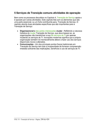 5 Serviços de Transição comuns atividades de operação
Bem como os processos discutidos no Capítulo 4, Transição de Serviço apoia e
é apoiado por outras atividades. Este capítulo lida com os elementos que são
uma parte essencial, ou um forte contribuinte para, Transição de Serviço. O
capítulo aborda duas atividades específicas que são importantes para a
Transição de Serviço:
• Organizacional e das partes interessadas mudar - Refletindo a natureza
holística do mudar Transição de Serviço, que deve basear-se, as
organizações não transformar a sua De serviços de TI por apenas
mudando os serviços de TI. Inovações modernas significa que a própria
organização também irá inevitavelmente alterar a fazer uso dos serviços
disponíveis novos e alterados.
• Comunicações - Um dos principais pontos fracos tradicionais em
Transição de Serviço tem sido a incapacidade de fornecer compreensão
imediata suficiente das implicações, benefícios e uso de serviços de TI.
ITIL V3 - Transição de Serviço - Página: 288 de 424
 