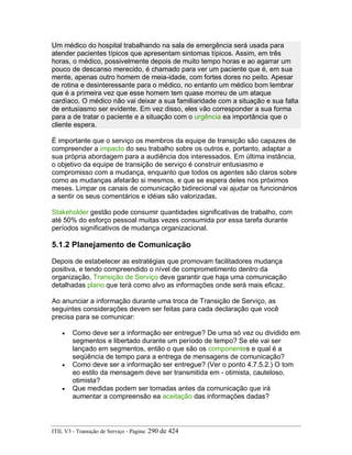Um médico do hospital trabalhando na sala de emergência será usada para
atender pacientes típicos que apresentam sintomas típicos. Assim, em três
horas, o médico, possivelmente depois de muito tempo horas e ao agarrar um
pouco de descanso merecido, é chamado para ver um paciente que é, em sua
mente, apenas outro homem de meia-idade, com fortes dores no peito. Apesar
de rotina e desinteressante para o médico, no entanto um médico bom lembrar
que é a primeira vez que esse homem tem quase morreu de um ataque
cardíaco. O médico não vai deixar a sua familiaridade com a situação e sua falta
de entusiasmo ser evidente. Em vez disso, eles vão corresponder a sua forma
para a de tratar o paciente e a situação com o urgência ea importância que o
cliente espera.
É importante que o serviço os membros da equipe de transição são capazes de
compreender a impacto do seu trabalho sobre os outros e, portanto, adaptar a
sua própria abordagem para a audiência dos interessados. Em última instância,
o objetivo da equipe de transição de serviço é construir entusiasmo e
compromisso com a mudança, enquanto que todos os agentes são claros sobre
como as mudanças afetarão si mesmos, e que se espera deles nos próximos
meses. Limpar os canais de comunicação bidirecional vai ajudar os funcionários
a sentir os seus comentários e idéias são valorizadas.
Stakeholder gestão pode consumir quantidades significativas de trabalho, com
até 50% do esforço pessoal muitas vezes consumida por essa tarefa durante
períodos significativos de mudança organizacional.
5.1.2 Planejamento de Comunicação
Depois de estabelecer as estratégias que promovam facilitadores mudança
positiva, e tendo compreendido o nível de comprometimento dentro da
organização, Transição de Serviço deve garantir que haja uma comunicação
detalhadas plano que terá como alvo as informações onde será mais eficaz.
Ao anunciar a informação durante uma troca de Transição de Serviço, as
seguintes considerações devem ser feitas para cada declaração que você
precisa para se comunicar:
• Como deve ser a informação ser entregue? De uma só vez ou dividido em
segmentos e libertado durante um período de tempo? Se ele vai ser
lançado em segmentos, então o que são os componentes e qual é a
seqüência de tempo para a entrega de mensagens de comunicação?
• Como deve ser a informação ser entregue? (Ver o ponto 4.7.5.2.) O tom
eo estilo da mensagem deve ser transmitida em - otimista, cauteloso,
otimista?
• Que medidas podem ser tomadas antes da comunicação que irá
aumentar a compreensão ea aceitação das informações dadas?
ITIL V3 - Transição de Serviço - Página: 290 de 424
 