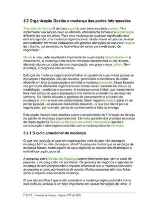 5.2 Organização Gestão e mudança das partes interessadas
Transição de Serviço'S de base papel é, com base acordada projeto, Para
implementar um serviço novo ou alterado, efetivamente tornando o organização
diferente do que era antes. Para uma mudança de qualquer significado, este
está entregando uma mudança organizacional, desde mover um pouco pessoal
para trabalhar em novas instalações até grandes alterações na natureza negócio
de trabalho, por exemplo, de face-a-face de varejo para web-based de
negociação.
Mudar é uma parte inevitável e importante da organização desenvolvimento e
crescimento. A mudança pode ocorrer em fases incrementais ou de repente,
afetando alguns ou todos de uma organização, seu povo e seus cultura. Sem
mudança, o progresso não acontece.
Esforços de mudança organizacional falhar ou aquém de suas metas porque as
mudanças e transições não são levados, gerenciado e monitorado de forma
eficiente em toda a organização e em toda a mudança processo. Essas lacunas
nos principais atividades organizacionais muitas vezes resultam em custos de
insatisfação, resistência e aumento. A mudança nunca é fácil, que normalmente
leva mais tempo do que o planejado e cria barreiras e resistência ao longo do
caminho. Os líderes eficazes e gestores de compreender o processo de
mudança e plano e levar em conformidade. Maior negativo impacto pode vir de
perder pessoal - as pessoas desiludidas deixando - o que traz riscos para a
organização, por exemplo, perda de conhecimento e falta de entrega.
Esta seção fornece mais detalhes sobre o envolvimento de Transição de Serviço
na gestão da mudança organizacional. Ele inclui garantia dos produtos mudança
de organização da Design de Serviços,das partes interessadas gestão e
comunicação e abordagens para lidar com a mudança durante transição.
5.2.1 O ciclo emocional da mudança
O que cria confusão e caos em organizações mais do que não conseguiu
mudança bem ou não conseguiu, afinal? A pesquisa mostra que os esforços de
mudança falham, ficam aquém de seus objetivos ou resultar em insatisfação e
ineficiência organizacional.
A pesquisa sobre Gestão da Mudança sugere fortemente que, sem o apoio de
pessoas, a mudança não vai acontecer. Os gerentes de negócios e agentes de
mudança devem compreender o impacto emocional que a mudança tem sobre
as pessoas e como administrá-lo de acordo. Muitas pesquisas têm sido feitas
sobre o impacto emocional da mudança.
O que isto significa é que a não considerar a mudança organizacional e como
isso afeta as pessoas é um fator importante em causar transições de falhar. A
ITIL V3 - Transição de Serviço - Página: 297 de 424
 