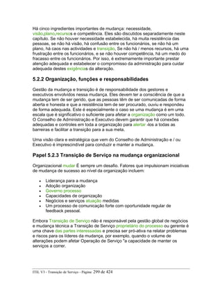 Há cinco ingredientes importantes de mudança: necessidade,
visão,plano,recursos e competência. Eles são discutidos separadamente neste
capítulo. Se não houver necessidade estabelecida, há muita resistência das
pessoas, se não há visão, há confusão entre os funcionários, se não há um
plano, há caos nas actividades e transição, Se não há / menos recursos, há uma
frustração entre os funcionários, e se não houver competência, há um medo do
fracasso entre os funcionários. Por isso, é extremamente importante prestar
atenção adequada e estabelecer o compromisso da administração para cuidar
adequada destes exigências da alteração.
5.2.2 Organização, funções e responsabilidades
Gestão da mudança e transição é de responsabilidade dos gestores e
executivos envolvidos nessa mudança. Eles devem ter a consciência de que a
mudança tem de ser gerido, que as pessoas têm de ser comunicadas de forma
aberta e honesta e que a resistência tem de ser procurado, ouviu e respondeu
de forma adequada. Este é especialmente o caso se uma mudança é em uma
escala que é significativo o suficiente para afetar a organização como um todo.
O Conselho de Administração e Executivo devem garantir que há conexões
adequadas e controles em toda a organização para alertar -los a todas as
barreiras e facilitar a transição para a sua meta.
Uma visão clara e estratégica que vem do Conselho de Administração e / ou
Executivo é imprescindível para conduzir e manter a mudança.
Papel 5.2.3 Transição de Serviço na mudança organizacional
Organizacional mudar É sempre um desafio. Fatores que impulsionam iniciativas
de mudança de sucesso ao nível da organização incluem:
• Liderança para a mudança
• Adoção organização
• Governo processo
• Capacidades de organização
• Negócios e serviços atuação medidas
• Um processo de comunicação forte com oportunidade regular de
feedback pessoal.
Embora Transição de Serviço não é responsável pela gestão global de negócios
e mudança técnica a Transição de Serviço proprietário do processo ou gerente é
uma chave das partes interessadas e precisa ser pró-ativa na relatar problemas
e riscos para os líderes da mudança, por exemplo, quando o volume de
alterações podem afetar Operação de Serviço "a capacidade de manter os
serviços a correr.
ITIL V3 - Transição de Serviço - Página: 299 de 424
 