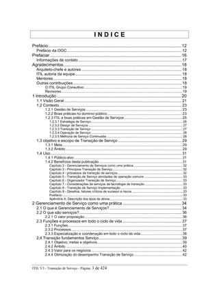 I N D I C E
Prefácio .............................................................................................................12
Prefácio da OGC........................................................................................................... 12
Prefaciar............................................................................................................16
Informações de contato ................................................................................................ 17
Agradecimentos.................................................................................................18
Arquiteto-chefe e autores ............................................................................................. 18
ITIL autoria da equipe................................................................................................... 18
Mentores ....................................................................................................................... 18
Outras contribuições..................................................................................................... 18
O ITIL Grupo Consultivo..................................................................................................19
Revisores.........................................................................................................................19
1 Introdução ......................................................................................................20
1.1 Visão Geral ............................................................................................................. 21
1,2 Contexto.................................................................................................................. 23
1.2.1 Gestão de Serviços ................................................................................................23
1.2.2 Boas práticas no domínio público...........................................................................23
1.2.3 ITIL e boas práticas em Gestão de Serviços ..........................................................25
1.2.3.1 Estratégia de Serviço.................................................................................................. 26
1.2.3.2 Design de Serviços..................................................................................................... 27
1.2.3.3 Transição de Serviço .................................................................................................. 27
1.2.3.4 Operação de Serviço .................................................................................................. 28
1.2.3.5 Melhoria de Serviço Continuada.................................................................................. 28
1,3 objetivo e escopo de Transição de Serviço ........................................................... 29
1.3.1 Meta........................................................................................................................29
1.3.2 Âmbito ....................................................................................................................29
1,4 Uso.......................................................................................................................... 31
1.4.1 Público-alvo ............................................................................................................31
1.4.2 Benefícios desta publicação...................................................................................31
Capítulo 2 - Gerenciamento de Serviços como uma prática .................................................... 32
Capítulo 3 - Princípios Transição de Serviço........................................................................... 32
Capítulo 4 - processos de transição de serviços...................................................................... 32
Capítulo 5 - Transição de Serviço atividades de operação comuns ......................................... 33
Capítulo 6 - Organizador Transição de Serviço....................................................................... 33
Capítulo 7 - Considerações de serviços de tecnologia de transição......................................... 33
Capítulo 8 - Transição de Serviço Implementação .................................................................. 33
Capítulo 9 - Desafios, fatores críticos de sucesso e riscos ...................................................... 33
Posfácio ................................................................................................................................. 33
Apêndice A: Descrição dos tipos de ativos.............................................................................. 33
2 Gerenciamento de Serviço como uma prática ................................................34
2.1 O que é Gerenciamento de Serviços?................................................................... 34
2.2 O que são serviços?............................................................................................... 36
2.2.1 O valor proposição..................................................................................................36
2.3 Funções e processos em todo o ciclo de vida....................................................... 37
2.3.1 Funções..................................................................................................................37
2.3.2 Processos...............................................................................................................37
2.3.3 Especialização e coordenação em todo o ciclo de vida..........................................38
2,4 Transição fundamentos Serviço............................................................................. 39
2.4.1 Objetivo, metas e objetivos.....................................................................................39
2.4.2 Âmbito ....................................................................................................................40
2.4.3 Valor para os negócios...........................................................................................42
2.4.4 Otimização do desempenho Transição de Serviço.................................................42
ITIL V3 - Transição de Serviço - Página: 3 de 424
 