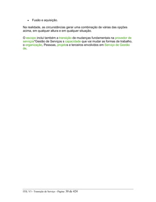 • Fusão e aquisição.
Na realidade, as circunstâncias gerar uma combinação de várias das opções
acima, em qualquer altura e em qualquer situação.
O escopo inclui também a transição de mudanças fundamentais na provedor de
serviços"Gestão de Serviços s capacidade que vai mudar as formas de trabalho,
o organização, Pessoas, projetos e terceiros envolvidos em Serviço de Gestão
de.
ITIL V3 - Transição de Serviço - Página: 30 de 424
 