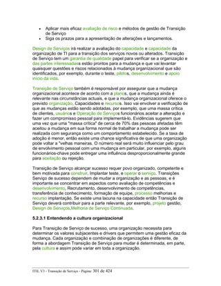 • Aplicar mais eficaz avaliação de risco e métodos de gestão de Transição
de Serviço
• Siga os prazos para a apresentação de alterações e lançamentos.
Design de Serviços irá realizar a avaliação do capacidade e capacidade da
organização de TI para a transição dos serviços novos ou alterados. Transição
de Serviço tem um garantia de qualidade papel para verificar se a organização e
das partes interessadass estão prontos para a mudança e que vai levantar
quaisquer questões e riscos relacionados à mudança organizacional que são
identificados, por exemplo, durante o teste, pilotos, desenvolvimento e apoio
início da vida.
Transição de Serviço também é responsável por assegurar que a mudança
organizacional acontece de acordo com a planos, que a mudança ainda é
relevante nas circunstâncias actuais, e que a mudança organizacional oferece o
previsto organização, Capacidades e recursos. Isso vai envolver a verificação de
que as mudanças estão sendo adotadas, por exemplo, que uma massa crítica
de clientes, usuários e Operação de Serviços funcionários aceitar a alteração e
fazer um compromisso pessoal para implementá-lo. Evidências sugerem que
uma vez que uma "massa crítica" de cerca de 70% das pessoas afetadas têm
aceitou a mudança em sua forma normal de trabalhar a mudança pode ser
realizada com segurança como um comportamento estabelecido. Se a taxa de
adoção é menor, então existe uma chance significativa de que uma organização
pode voltar a "velhas maneiras. O número real será muito influenciar pelo grau
de envolvimento pessoal com uma mudança em particular, por exemplo, alguns
funcionários-chave pode entregar uma influência desproporcionalmente grande
para aceitação ou rejeição.
Transição de Serviço alcançar sucesso requer povo organizado, competente e
bem motivada para construir, Implantar teste, e operar o serviço. Transições
Serviço de sucesso dependem de mudar a organização e as pessoas, e é
importante se concentrar em aspectos como avaliação de competências e
desenvolvimento, Recrutamento, desenvolvimento de competências,
transferência de conhecimento, formação de equipe, processo melhorias e
recurso implantação. Se existe uma lacuna na capacidade então Transição de
Serviço deverá contribuir para a parte relevante, por exemplo, projeto gestão,
Design de Serviços,Melhoria de Serviço Continuada.
5.2.3.1 Entendendo a cultura organizacional
Para Transição de Serviço de sucesso, uma organização necessita para
determinar os valores subjacentes e drivers que permitem uma gestão eficaz da
mudança. Cada organização e combinação de organizações é diferente, de
forma a abordagem Transição de Serviço para mudar é determinada, em parte,
pela cultura e assim pode variar em toda a organização.
ITIL V3 - Transição de Serviço - Página: 301 de 424
 